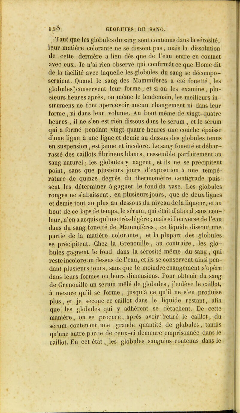 Tant que les globules du sang sont contenus dans la sérosité, leur matière colorante ne se dissout pas; mais la dissolution de cette dernière a lieu dès que de l'eau entre en contact avec eux. Je n'ai rien observé qui confirmât ce que Home dit de la facilité avec laquelle les globules du sang se décompo- seraient. Quand le sang des Mammifères a été fouetté, les globules*conservent leur forme, et si on les examine, plu- sieurs heures après, ou même le lendemain, les meilleurs in- strumens ne font apercevoir aucun changement ni dans leur forme , ni dans leur volume. Au bout même de vingt-quatre heures , il ne s'en est rien dissous dans le sérum , et le sérum qui a formé pendant vingt-quatre heures une couche épaisse d'une ligne à une ligne et demie au dessus des globules tenus en suspension, est jaune et incolore. Le sang fouetté etdébar- rassé des caillots fibrineux blancs, ressemble parfaitement au sang naturel ; les globules y nagent, et ils ne se précipitent point, sans que plusieurs jours d'exposition à une tempé- rature de quinze degrés du thermomètre centigrade puis- sent les déterminer à gagner le fonddu vase. Les globules rouges ne s'abaissent, en plusieurs jours, que de deux lignes et demie tout au plus au dessous du niveau de la liqueur, et au bout de ce laps de temps, le sérum, qui était d'abord sans cou- leur, n'en a acquis qu'une très-légère ; mais si l'on verse de l'eau dans du sang fouetté de Mammifères, ce liquide dissout une partie de la matière colorante, et la plupart des globules se précipitent. Chez la Grenouille , au contraire , les glo- bules gagnent le fond dans la sérosité même du sang, qui reste incolore au dessus de l'eau, et ils se conservent ainsi pen- dant plusieurs jours, sans que le moindre changement s'opère dans leurs formes ou leurs dimensions. Pour obtenir du sang de Grenouille un sérum mêlé de globules, j'enlève le caillot, à mesure qu'il se forme , jusqu'à ce qu'il ne s'en produise plus, et je secoue ce caillot dans le liquide restant, afin que les globules qui y adhèrent se détachent. De cette manière, on se procure, après avoir retiré le caillot, du sérum contenant une grande quantité de globules, tandis qu'une autre partie de ceux-ci demeure emprisonnée dans le caillot. En cet état v les globules sanguins contenus dans le