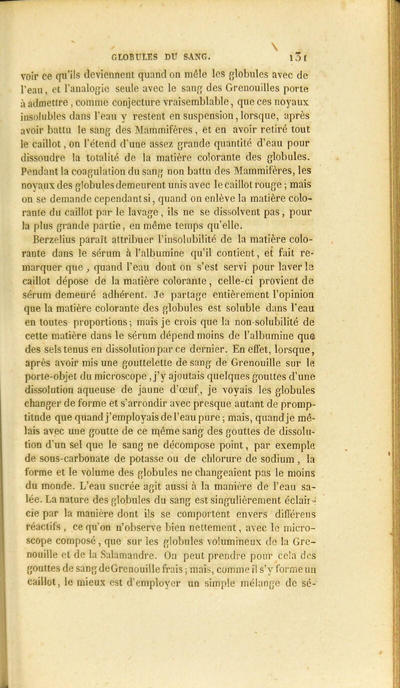 \ GLOBULES DU SANG. î'31 voir ce qu'ils deviennent quand on mêle les globules avec de l'eau, et l'analogie seule avec le sang des Grenouilles porte à admettre, connue conjecture vraisemblable, que ces noyaux insolubles dans l'eau y restent en suspension, lorsque, après avoir battu le sang des Mammifères, et en avoir retiré tout le caillot, on l'étend d'une assez grande quantité d'eau pour dissoudre la totalité de la matière colorante des globules. Pendant la coagulation du sang non battu des Mammifères, les noyaux des globules demeurent unis avec le caillot rouge ; mais on se demande cependant si, quand on enlève la matière colo- rante du caillot par le lavage, ils ne se dissolvent pas, pour la plus grande partie, en même temps qu'elle. Berzelius paraît attribuer l'insolubilité de la matière colo- rante dans le sérum à l'albumine qu'il contient, et fait re- marquer que, quand l'eau dont on s'est servi pour laver le caillot dépose de la matière colorante, celle-ci provient de sérum demeuré adhérent. Je partage entièrement l'opinion que la matière colorante des globules est soluble dans l'eau en toutes proportions; mais je crois que la non-solubilité de cette matière dans le sérum dépend moins de l'albumine que des sels tenus en dissolution par ce dernier. En effet, lorsque, après avoir mis une gouttelette de sang de Grenouille sur le porte-objet du microscope J'y ajoutais quelques gouttes d'une dissolution aqueuse de jaune d'œuf, je voyais les globules changer de forme et s'arrondir avec presque autant de promp- titude que quand j'employais de l'eau pure; mais, quand je mê- lais avec une goutte de ce même sang des gouttes de dissolu- tion d'un sel que le sang ne décompose point, par exemple de sous-carbonate de potasse ou de chlorure de sodium , la forme et le volume des globules ne changeaient pas le moins du monde. L'eau sucrée agit aussi à la manière de l'eau sa- lée. La nature des globules du sang est singulièrement éclair - cie par la manière dont ils se comportent envers diflërens réactifs , ce qu'on n'observe bien nettement, avec le micro- scope composé, que sur les globules volumineux de la Gre- nouille et de la Salamandre. On peut prendre pour cela des gouttes de sang deGrenouille frais ; mais, comme il s'y forme un caillot, le mieux est d'employer un simple mélange de sé-