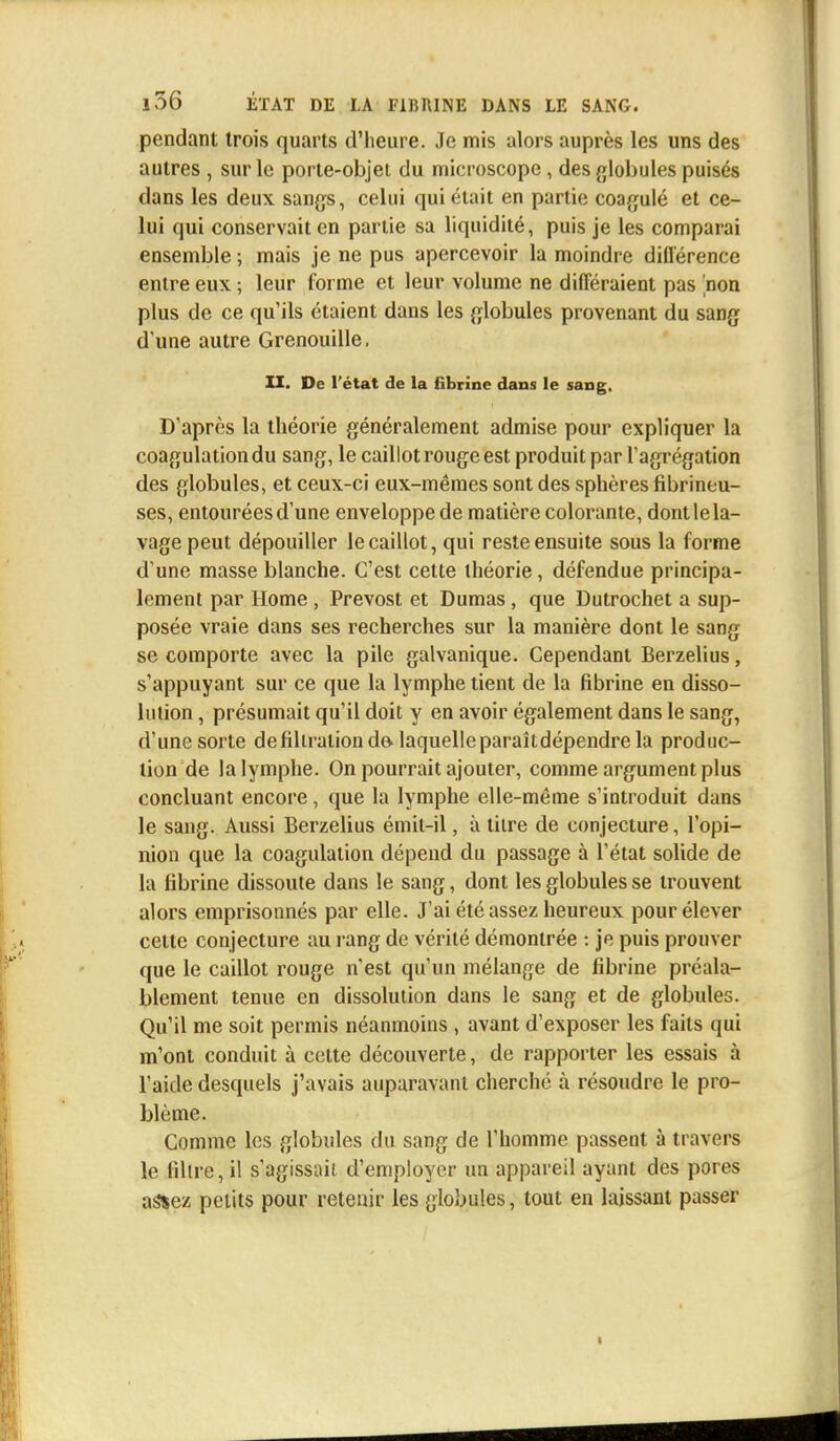 pendant trois quarts d'heure. Je mis alors auprès les uns des autres , sur le porte-objet du microscope, des globules puisés dans les deux sangs, celui qui était en partie coagulé et ce- lui qui conservait en partie sa liquidité, puis je les comparai ensemble ; mais je ne pus apercevoir la moindre différence entre eux ; leur forme et leur volume ne différaient pas non plus de ce qu'ils étaient dans les globules provenant du sang d une autre Grenouille. II. De l'état de la fibrine dans le sang. D'après la théorie généralement admise pour expliquer la coagulation du sang, le caillot rouge est produit par l'agrégation des globules, et ceux-ci eux-mêmes sont des sphères fibrineu- ses, entourées d'une enveloppe de matière colorante, dont le la- vage peut dépouiller le caillot, qui reste ensuite sous la forme d une masse blanche. C'est cette théorie, défendue principa- lement par Home , Prévost et Dumas, que Dutrochet a sup- posée vraie dans ses recherches sur la manière dont le sang se comporte avec la pile galvanique. Cependant Berzelius, s'appuyant sur ce que la lymphe tient de la fibrine en disso- lution , présumait qu'il doit y en avoir également dans le sang, d'une sorte defiliralion do laquelle paraîtdépendre la produc- tion de la lymphe. On pourrait ajouter, comme argument plus concluant encore, que la lymphe elle-même s'introduit dans le sang. Aussi Berzelius émit-il, à titre de conjecture, l'opi- nion que la coagulation dépend du passage à l'état solide de la fibrine dissoute dans le sang, dont les globules se trouvent alors emprisonnés par elle. J'ai été assez heureux pour élever cette conjecture au rang de vérité démontrée : je puis prouver que le caillot rouge n'est qu'un mélange de fibrine préala- blement tenue en dissolution dans le sang et de globules. Qu'il me soit permis néanmoins , avant d'exposer les faits qui m'ont conduit à cette découverte, de rapporter les essais à l'aide desquels j'avais auparavant cherché à résoudre le pro- blème. Comme les globules du sang de l'homme passent à travers le libre, il s'agissait d'employer un appareil ayant des pores a&ez petits pour retenir les globules, tout en laissant passer