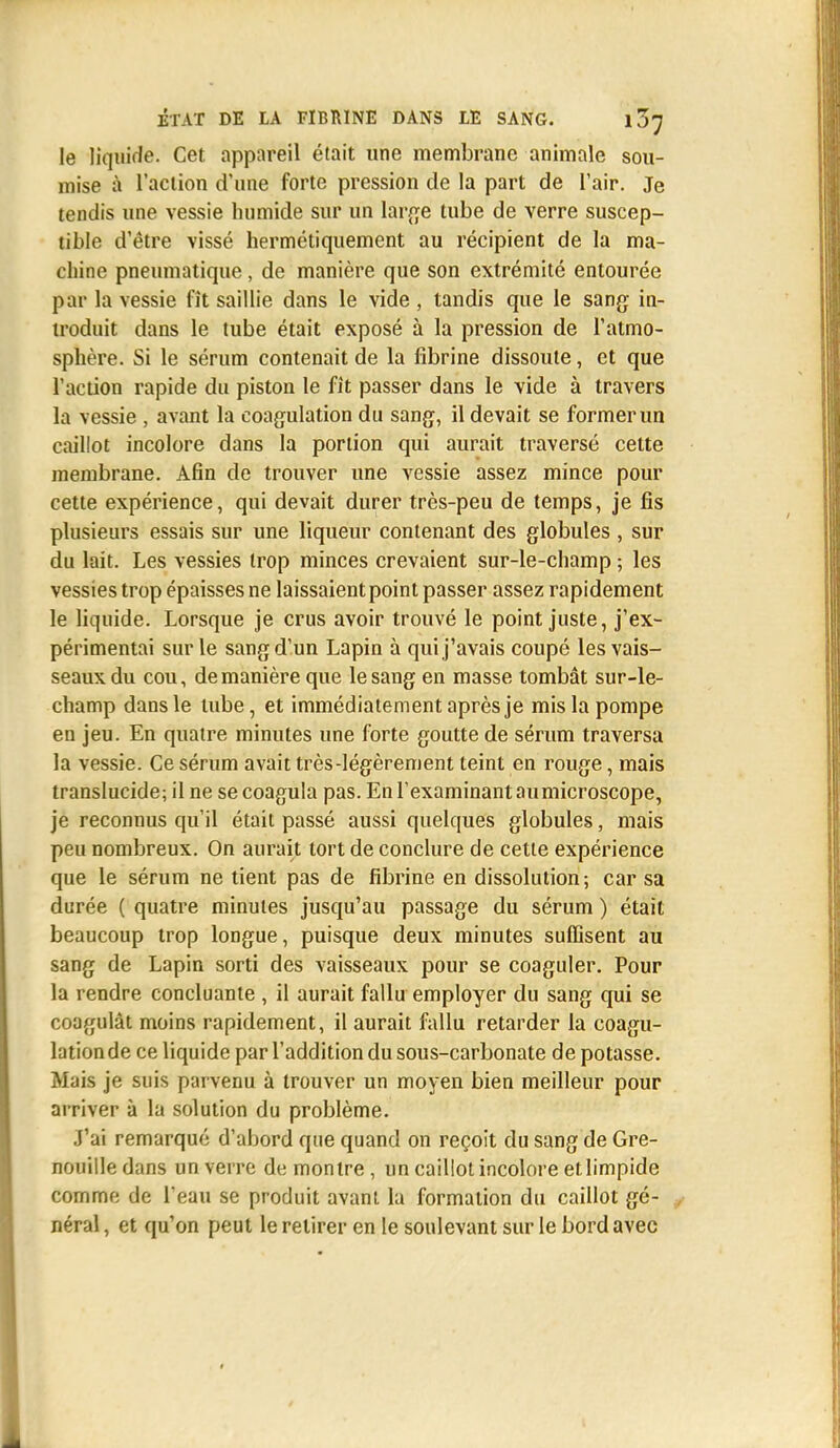 le liquide. Cet appareil était une membrane animale sou- mise à l'action d'une forte pression de la part de l'air. Je tendis une vessie humide sur un large tube de verre suscep- tible d'être vissé hermétiquement au récipient de la ma- chine pneumatique, de manière que son extrémité entourée par la vessie fît saillie dans le vide , tandis que le sang in- troduit dans le tube était exposé à la pression de l'atmo- sphère. Si le sérum contenait de la fibrine dissoute, et que l'action rapide du piston le fît passer dans le vide à travers la vessie , avant la coagulation du sang, il devait se former un caillot incolore dans la portion qui aurait traversé cette membrane. Afin de trouver une vessie assez mince pour cette expérience, qui devait durer très-peu de temps, je fis plusieurs essais sur une liqueur contenant des globules , sur du lait. Les vessies trop minces crevaient sur-le-champ ; les vessies trop épaisses ne laissaient point passer assez rapidement le liquide. Lorsque je crus avoir trouvé le point juste, j'ex- périmentai sur le sang d'un Lapin à qui j'avais coupé les vais- seaux du cou, de manière que le sang en masse tombât sur-le- champ dans le tube, et immédiatement après je mis la pompe en jeu. En quatre minutes une forte goutte de sérum traversa la vessie. Ce sérum avait très-légèrement teint en rouge, mais translucide; il ne se coagula pas. En l'examinant aumicroscope, je reconnus qu'il était passé aussi quelques globules, mais peu nombreux. On aurait tort de conclure de cette expérience que le sérum ne tient pas de fibrine en dissolution-, car sa durée ( quatre minutes jusqu'au passage du sérum ) était beaucoup trop longue, puisque deux minutes suffisent au sang de Lapin sorti des vaisseaux pour se coaguler. Pour la rendre concluante , il aurait fallu employer du sang qui se coagulât moins rapidement, il aurait fallu retarder la coagu- lationde ce liquide par l'addition du sous-carbonate de potasse. Mais je suis parvenu à trouver un moyen bien meilleur pour arriver à la solution du problème. J'ai remarqué d'abord que quand on reçoit du sang de Gre- nouille dans un verre de montre, un caillot incolore et limpide comme de l'eau se produit avant la formation du caillot gé- néral , et qu'on peut le retirer en le soulevant sur le bord avec