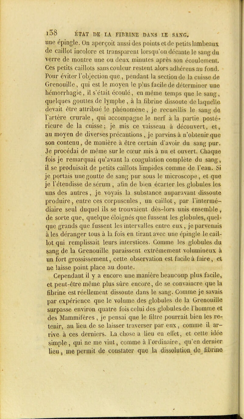 une épingle. On aperçoit aussi des points et de petits lambeaux de caillot incolore et transparent lorsqu'on décante le sang du verre de montre une ou deux minutes après son écoulement. Ces petits caillots sans couleur restent alors adhérens au fond. Pour éviter l'objection que, pendant la section de la cuisse de Grenouille, qui est le moyen le p'us facile de déterminer une hémorrhagie, il s'était écoulé, en même temps que le sang, quelques gouttes de lymphe , à la fibrine dissoute de laquelle devait être attribué le phénomène, je recueillis le sang de l'artère crurale, qui accompagne le nerf à la partie posté- rieure de la cuisse; je mis ce vaisseau à découvert, et, au moyen de diverses précautions , je parvins à n'obtenir que son contenu, de manière à être certain d'avoir du sang pur. Je procédai de même sur le cœur mis à nu et ouvert. Chaque fois je remarquai qu'avant la coagulation complète du sang, il se produisait de petits caillots limpides comme de l'eau. Si je portais une goutte de sang pur sous le microscope, et que je l'étendisse de sérum , afin de bien écarter les globules les uns des autres, je voyais la substance auparavant dissoute produire, entre ces corpuscules, un caillot, par l'intermé- diaire seul duquel ils se trouvaient dès-lors unis ensemble, de sorte que, quelque éloignés que fussent les globules, quel- que grands que fussent les intervalles entre eux, je parvenais à les déranger tous à la fois en tirant avec une épingle le cail- lot qui remplissait leurs interstices. Comme les globules du sang de la Grenouille paraissent extrêmement volumineux à un fort grossissement, cette observation est facile à faire, et ne laisse point place au doute. Cependant il y a encore une manière beaucoup plus facile, et peut-être même plus sûre encore, de se convaincre que la fibrine est réellement dissoute dans le sang. Comme je savais par expérience que le volume des globules de la Grenouille surpasse environ quatre fois celui des globules de l'homme et des Mammifères , je pensai que le filtre pourrait bien les re- tenir, au lieu de se laisser traverser par eux, comme il ar- rive à ces derniers. La chose a lieu en effet, et cette idée simple, qui ne me vint, comme à l'ordinaire, qu'en dernier lieu, me permit de constater que la dissolution de fibrine