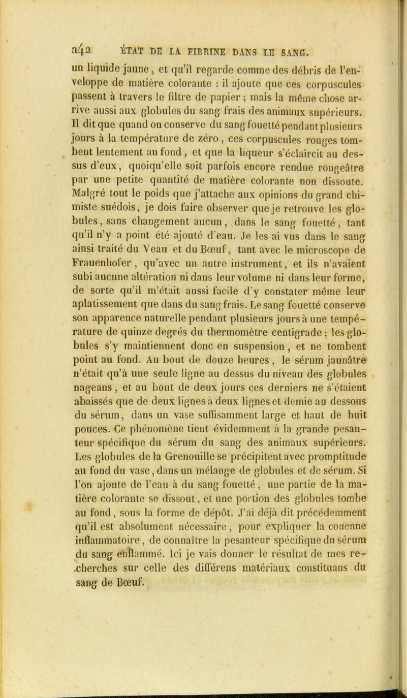 un liquide jaune , et qu'il regarde comme des débris de l'en- veloppe de matière colorante : il ajoute que ces corpuscules passent à travers le filtre de papier ; mais la môme chose ar- rive aussi aux globules du sang frais des animaux supérieurs. Il dit que quand on conserve du sang fouetté pendant plusieurs jours à la température de zéro, ces corpuscules rouges tom- bent lentement au fond, et que la liqueur s'éclaircit au des- sus d'eux, quoiqu'elle soit parfois encore rendue rougeâtre par une petite quantité de matière colorante non dissoute. Malgré tout le poids que j'attache aux opinions du grand chi- miste suédois, je dois faire observer que je retrouve les glo- bules , sans changement aucun, dans le sang fouetté, tant qu'il n'y a point été ajouté d'eau. Je les ai vus dans le sang ainsi traité du Veau et du Bœuf, tant avec le microscope de Frauenhofer, qu'avec un autre instrument, et ils n'avaient subi aucune altération ni dans leur volume ni dans leur forme, de sorte qu'il m'était aussi facile d'y constater même leur aplatissement que dans du sang frais. Le sang fouetté conserve son apparence naturelle pendant plusieurs jours à une tempé- rature de quinze degrés du thermomètre centigrade ; les glo- bules s'y maintiennent donc en suspension, et ne tombent point au fond. Au bout de douze heures , le sérum jaunâtre n'était qu'à une seule ligne au dessus du niveau des globules nageans , et au bout de deux jours ces derniers ne s'étaient abaissés que de deux lignes à deux lignes et demie au dessous du sérum, dans un vase suffisamment large et haut de huit pouces. Ce phénomène tient évidemment à la grande pesan- teur spécifique du sérum du sang des animaux supérieurs. Les globules de la Grenouille se précipitent avec promptitude au fond du vase, dans un mélange de globules et de sérum. Si l'on ajoute de l'eau à du sang fouetté, une partie de la ma- tière colorante se dissout, et une portion des globules tombe au fond, sous la forme de dépôt. J'ai déjà dit précédemment qu'il est absolument nécessaire, pour expliquer la couenne inflammatoire, de connaître la pesanteur spécifique du sérum du sang enflammé. Ici je vais donner le résultat de mes re- cherches sur celle des diflërens matériaux constiluans du sang de Bœuf.