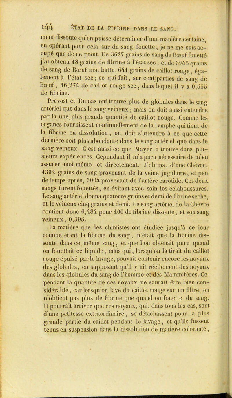 ment dissoule qu'on puisse déterminer d'une manière certaine, en opérant pour cela sur du sang fouetté, je ne me suis oc- cupé que de ce point. De 3027 grains de sang de Bœuf fouetté j'ai obtenu 48 grains de fibrine à l'état sec, et de 3'J45 grains de sang de Bœuf non battu, 641 grains de caillot rouge, éga- lement à l'état sec ; ce qui fait, sur cent parties de sang de Bœuf, 16,274 de caillot rouge sec, dans lequel il y a 0,u,j.j de fibrine. Prévost et Dumas ont trouvé plus de globules dans le sang artériel que dans le sang veineux ; mais on doit aussi entendre par là une; plus grande quantité de caillot rouge. Comme les organes fournissent continuellement de la lymphe qui tient de la fibrine en dissolution, on doit s'attendre à ce que cette dernière soit plus abondante dans le sang artériel que dans le sang veineux. C'est aussi ce que Mayer a trouvé dans plu- sieurs expériences. Cependant il m'a paru nécessaire de m'en assurer moi-même et directement. J'obtins, d'une Chèvre, 4392 grains de sang provenant de la veine jugulaire, et peu de temps après, 3004 provenant de l'artère carotide. Ces deux sangs furent fouettés, en évitant avec soin les éclaboussures. Le sang artériel donna quatorze grains et demi de fibrine sèche, et le veineux cinq grains et demi. Le sang artériel de la Chèvre contient donc 0,484 pour 100 de fibrine dissoute, et son sang veineux, 0,395. La matière que les chimistes ont étudiée jusqu'à ce jour comme étant la fibrine du sang, n'était que la fibrine dis- soule dans ce même sang, et que l'on obtenait pure quand on fouettait ce liquide, mais qui, lorsqu'on la lirait du caillot rouge épuisé par le lavage, pouvait contenir encore les noyaux des globules, en supposant qu'il y ait réellement des noyaux dans les globules du sang de l'homme et des Mammifères. Ce- pendant la quantité de ces noyaux ne saurait être bien con- sidérable ; car lorsqu'on lave du caillot rouge sur un filtre, on n'obtient pas plus de fibrine que quand on fouette du sang. 11 pourrait arriver que ces noyaux, qui, dans tous les cas, sont d'une pelilcsse extraordinaire , se détachassent pour la plus grande partie du caillot pendant le lavage, et qu'ils fussent tenus en suspension dans la dissolution de matière colorante,