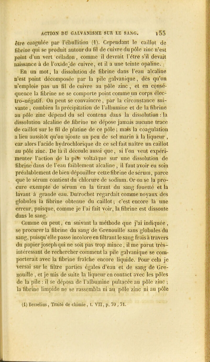 être coagulée par l'ébulliiion (i). Cependant le caillot de fibrine qui se produit autour du fil de cuivre du pôle zinc n'est point d'un vert céladon, comme il devrait l'être s'il devait naissance à de l'oxide^de cuivre, et il a une teinte opaline. | En un mot, la dissolution de fibrine dans l'eau alcaline n'est point décomposée par la pile galvanique, dès qu'on n'emploie pas un fil de cuivre au pôle zinc , et en consé- quence la fibrine ne se comporte point comme un corps élec- tro-négatif. On peut se convaincre, par la circonstance sui- vante , combien la précipitation de l'albumine et de la fibrine au pôle zinc dépend du sel contenu dans la dissolution : la dissolution alcaline de fibrine ne dépose jamais aucune trace de caillot sur le fil de platine de ce pôle ; mais la coagulation a lieu aussitôt qu'on ajoute un peu de sel marin à la liqueur , car alors l'acide hydrochlorique de ce sel fait naître un caillot au pôle zinc. De là il découle aussi que, si l'on veut expéri- menter l'action de la pite voltaïque sur une dissolution de fibrine dans de l'eau faiblement alcaline , il faut avoir eu soin préalablement de bien dépouiller cette fibrine de sérum, parce que le sérum contient du chlorure de sodium. Or on se la pro- cure exempte de sérum en la tirant du sang fouetté et la lavant à grande eau. Dutrochet regardait comme noyaux des globules la fibrine obtenue du caillot; c'est encore là une erreur, puisque, comme je l'ai fait voir, la fibrine est dissoute dans le sang. Comme on peut, en suivant la méthode que j'ai indiquée, se procurer la fibrine du sang de Grenouille sans globules du sang, puisqu'elle passe incolore en filtrant le sang frais à travers du papier joseph qui ne soit pas trop mince, il me parut très- intéressant de rechercher comment la pile galvanique se com- porterait avec la fibrine fraîche encore liquide. Pour cela je versai sur le filtre parties égales d'eau et de sang de Gre- nouille , et je mis de suite la liqueur en contact avec les pôles de la pile : il se déposa de l'albumine pultacée au pôle zinc ; la fibrine limpide ne se rassembla ni au pôle zinc ni au pôle (1) Berzelius, Traité de chimie, t. VII, p. 70, 71.