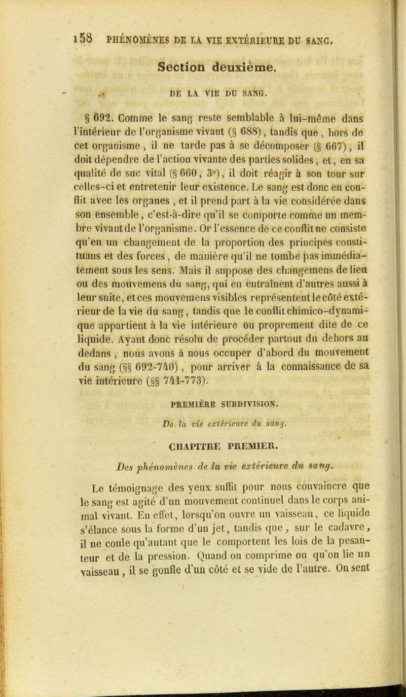 Section deuxième. DE LA VIE DU SANG. § 692. Comme le sang reste semblable à lui-même dans l'intérieur de l'organisme vivant (§ 688), tandis que , hors de cet organisme , il ne tarde pas à se décomposer (§ 667), il doit dépendre de l'action vivante des parties solides, el, en sa qualité de suc vital (§ 660, 3°), il doit réagir à son tour sur celles-ci et entretenir leur existence. Le sang est donc en con- flit avec les organes , et il prend part à la vie considérée dans son ensemble, c'est-à-dire qu'il se comporte comme un mem- bre vivantde l'organisme. Or l'essence de ce conflit ne consiste qu'en un changement de la proportion des principes consti- tuans et des forces, de manière qu'il ne tombe pas immédia- tement sous les sens. Mais il suppose des changemens de lieu ou des mouvemens du sang, qui en entraînent d'autres aussi à leur suite, et ces mouvemens visibles représentent le côté exté- rieur de la vie du sang, tandis que le conflit chimico-dynami- que appartient à la vie intérieure ou proprement dite de ce liquide. Ayant donc résolu de procéder partout du dehors au dedans , nous avons à nous occuper d'abord du mouvement du sang (§§ 692-740), pour arriver à la connaissance de sa vie intérieure (§§ 741-773). PREMIÈRE SUBDIVISION. De la vie extérieure du sang. CHAPITRE PREMIER. Des phénomènes de la vie extérieure du sang. Le témoignage des yeux suffit pour nous convaincre que le sang est agité d'un mouvement continuel dans le corps ani- mal vivant. En effet, lorsqu'on ouvre un vaisseau, ce liquide s'élance sous la forme d'un jet, tandis que, sur le cadavre, il ne coule qu'autant que le comportent les lois de la pesan- teur et de la pression. Quand on comprime ou qu'on lie un vaisseau, il se gonfle d'un côté et se vide de l'autre. On sent