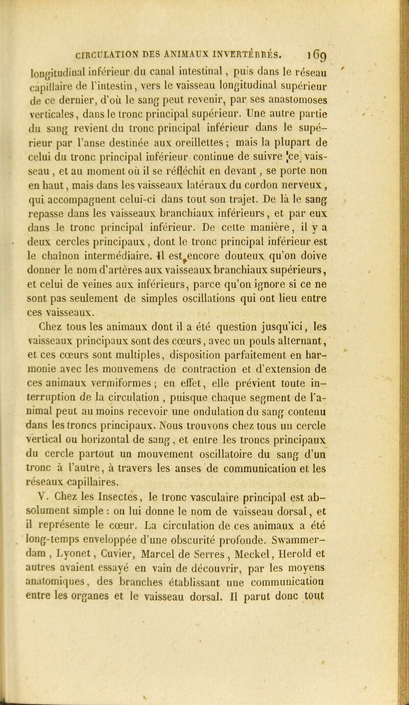 longitudinal inférieur du canal intestinal, puis dans le réseau capillaire de l'intestin, vers le vaisseau longitudinal supérieur de ce dernier, d'où le sang peut revenir, par ses anastomoses verticales, dans le tronc principal supérieur. Une autre partie du sang revient du tronc principal inférieur dans le supé- rieur par l'anse destinée aux oreillettes ; mais la plupart de celui du tronc principal inférieur continue de suivre [ce. vais- seau , et au moment où il se réfléchit en devant, se porte non en haut, mais dans les vaisseaux latéraux du cordon nerveux, qui accompagnent celui-ci dans tout son trajet. De là le sang repasse dans les vaisseaux branchiaux inférieurs, et par eux dans le tronc principal inférieur. De cette manière, il y a deux cercles principaux, dont le tronc principal inférieur est le chaînon intermédiaire. Il est^encore douteux qu'on doive donner le nom d'artères aux vaisseaux branchiaux supérieurs, et celui de veines aux inférieurs, parce qu'on ignore si ce ne sont pas seulement de simples oscillations qui ont lieu entre ces vaisseaux. Chez tous les animaux dont il a été question jusqu'ici, les vaisseaux principaux sont des cœurs, avec un pouls alternant, et ces cœurs sont multiples, disposition parfaitement en har- monie avec les mouvemens de contraction et d'extension de ces animaux vermiformes ; en effet, elle prévient toute in- terruption de la circulation , puisque chaque segment de l'a- nimal peut au moins recevoir une ondulation du sang contenu dans les troncs principaux. Nous trouvons chez tous un cercle vertical ou horizontal de sang, et entre les troncs principaux du cercle partout un mouvement oscillatoire du sang d'un tronc à l'autre, à travers les anses de communication et les réseaux capillaires. V. Chez les Insectes, le tronc vasculaire principal est ab- solument simple : on lui donne le nom de vaisseau dorsal, et il représente le cœur. La circulation de ces animaux a été long-temps enveloppée d'une obscurité profonde. Swammer- dam , Lyonet, Cuvier, Marcel de Serres , Meckel, Herold et autres avaient essayé en vain de découvrir, par les moyens anatomiques, des branches établissant une communication entre les organes et le vaisseau dorsal. Il parut donc tout