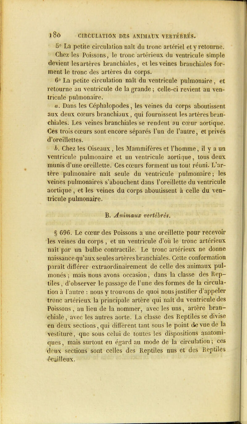 5° La petite circulation naît du tronc artériel et y retourne. Chez les Poissons, le tronc artérieux du ventricule simple devient les artères branchiales, et les veines branchiales for- ment le tronc des artères du corps. 6° La petite circulation naît du ventricule pulmonaire, et retourne au ventricule de la grande ; celle-ci revient au ven- tricule pulmonaire. a. Dans les Céphalopodes, les veines du corps aboutissent aux deux cœurs branchiaux, qui fournissent les artères bran- chiales. Les veines branchiales se rendent au cœur aortique. Ces trois cœurs sont encore séparés l'un de l'autre, et privés d'oreillettes. h. Chez les Oiseaux, les Mammifères et l'homme, il y a un ventricule pulmonaire et un ventricule aortique, tous deux munis d'une oreillette. Ces cœurs forment un tout réuni. L'ar- tère pulmonaire naît seule du ventricule pulmonaire; les veines pulmonaires s'abouchent dans l'oreillette du ventricule aortique, et les veines du corps aboutissent à celle du ven- tricule pulmonaire. B. Animaux vertébrés. § 696. Le cœur des Poissons a une oreillette pour recevoir les veines du corps , et un ventricule d'où le tronc artérieux naît par un bulbe contractile. Le tronc artérieux ne donne naissance qu'aux seules artères branchiales. Cette conformation paraît différer extraordinairement de celle des animaux pul- monés ; mais nous avons occasion, dans la classe des Rep- tiles , d'observer le passage de Tune des formes de la circula- tion à l'autre : nous y trouvons de quoi nous justifier d'appeler tronc artérieux la principale artère qui naît du ventricule des Poissons , au lieu de la nommer, avec les uns, artère bran- chiale , avec les autres aorte. La classe des Reptiles se divise en deux sections, qui diffèrent tant sous le point de vue de la vestiture, que sous celui de toutes les dispositions anatomi- ques, mais surtout eu égard au mode de la circulation ; ces deux sections sont celles des Reptiles nus et des Reptiles éeailleux.