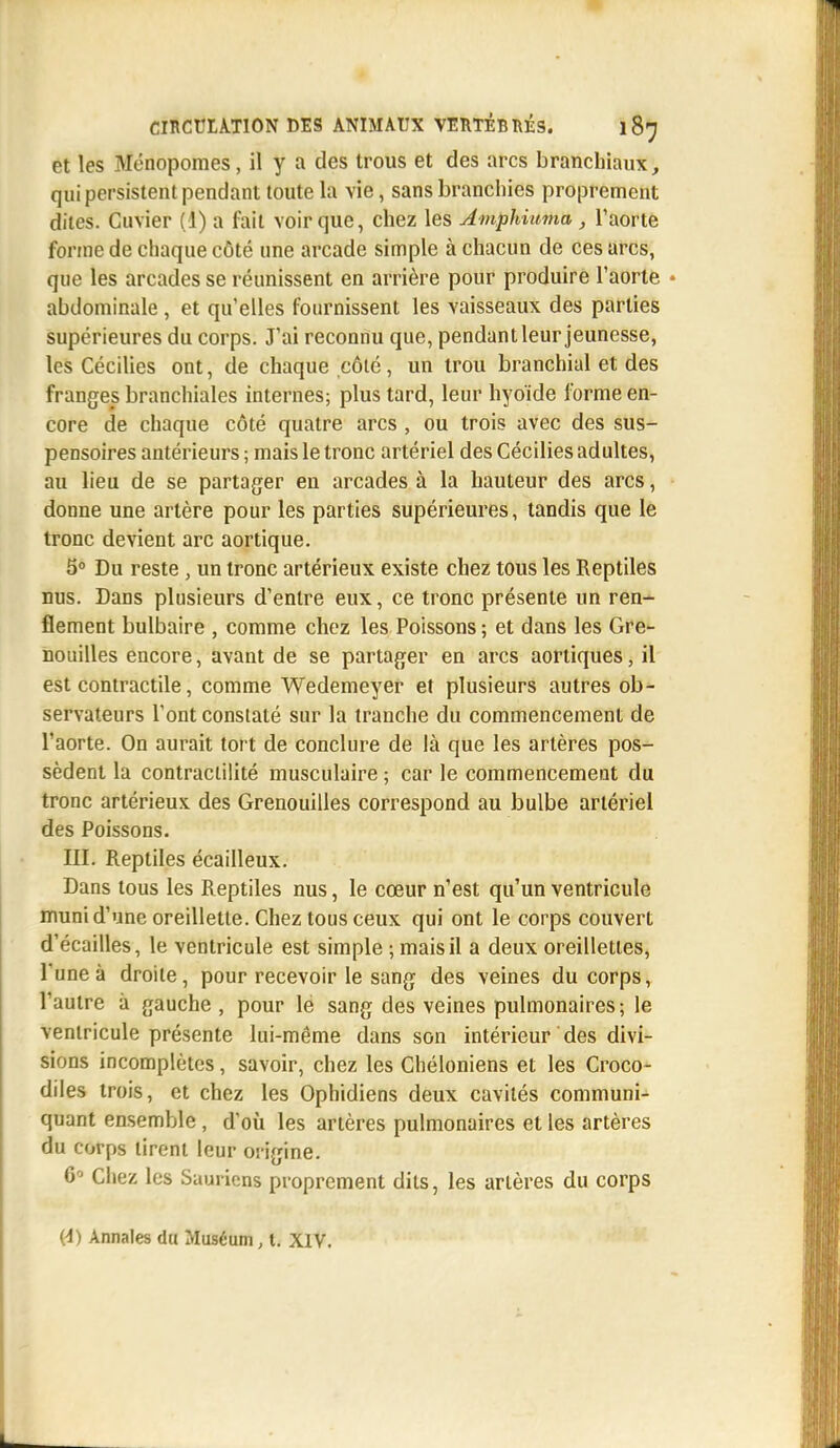 et les Ménopomes, il y a des trous et des arcs branchiaux, qui persistent pendant toute la vie, sans branchies proprement dites. Cuvier (1) a fait voir que, chez les Amphiuma, l'aorte forme de chaque côté une arcade simple à chacun de ces arcs, que les arcades se réunissent en arrière pour produire l'aorte abdominale, et qu'elles fournissent les vaisseaux des parties supérieures du corps. J'ai reconnu que, pendant leur jeunesse, les Cécilies ont, de chaque côté, un trou branchial et des franges branchiales internes; plus tard, leur hyoïde forme en- core de chaque côté quatre arcs , ou trois avec des sus- pensoires antérieurs ; mais le tronc artériel des Cécilies adultes, au lieu de se partager en arcades à la hauteur des arcs, donne une artère pour les parties supérieures, tandis que le tronc devient arc aortique. 5° Du reste , un tronc artérieux existe chez tous les Reptiles nus. Dans plusieurs d'entre eux, ce tronc présente un ren- flement bulbaire , comme chez les Poissons ; et dans les Gre- nouilles encore, avant de se partager en arcs aortiques, il est contractile, comme Wedemeyer et plusieurs autres ob- servateurs l'ont constaté sur la tranche du commencement de l'aorte. On aurait tort de conclure de là que les artères pos- sèdent la contraclilité musculaire ; car le commencement du tronc artérieux des Grenouilles correspond au bulbe artériel des Poissons. III. Reptiles écailleux. Dans tous les Reptiles nus, le cœur n'est qu'un ventricule muni d'une oreillette. Chez tous ceux qui ont le corps couvert d'écaillés, le ventricule est simple ; mais il a deux oreillettes, l'une à droite, pour recevoir le sang des veines du corps, l'autre à gauche , pour le sang des veines pulmonaires; le ventricule présente lui-même dans son intérieur des divi- sions incomplètes, savoir, chez les Chéloniens et les Croco- diles trois, et chez les Ophidiens deux cavités communi- quant ensemble , d'où les artères pulmonaires et les artères du corps tirent leur origine. 6° Chez les Saurions proprement dits, les artères du corps (-1) Annales du Muséum, t. XIV.