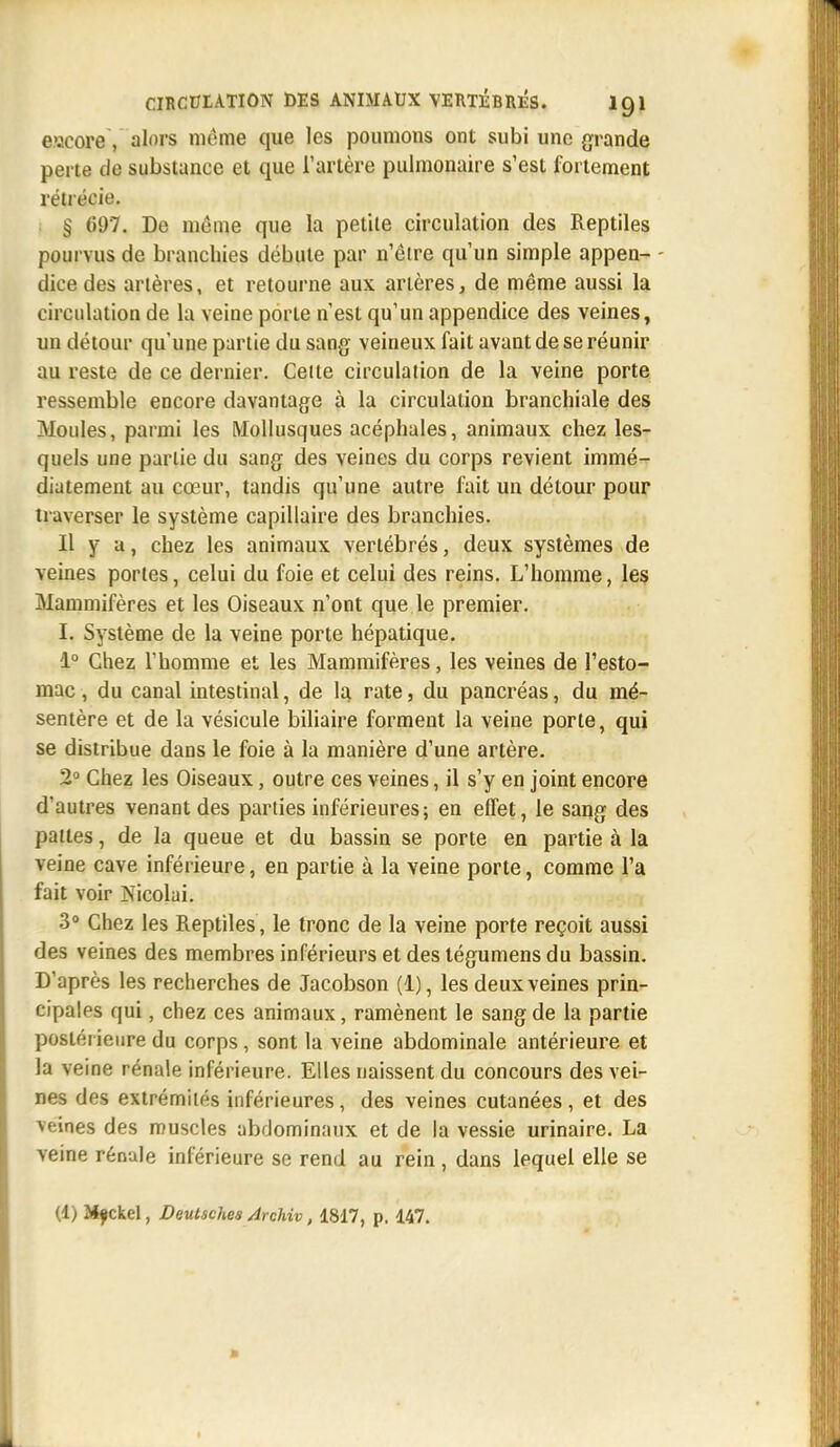 eacore, alors même que les poumons ont subi une grande perte de substance et que l'artère pulmonaire s'est fortement rélrécie. § 697. De môme que la petite circulation des Reptiles pourvus de branchies débute par n'êire qu'un simple appen- - dice des artères, et retourne aux artères, de même aussi la circulation de la veine porte n'est qu'un appendice des veines, un détour qu'une partie du sang veineux fait avant de se réunir au reste de ce dernier. Cette circulation de la veine porte ressemble encore davantage à la circulation branchiale des Moules, parmi les Mollusques acéphales, animaux chez les- quels une partie du sang des veines du corps revient immé- diatement au cœur, tandis qu'une autre fait un détour pour traverser le système capillaire des branchies. Il y a, chez les animaux vertébrés, deux systèmes de veines portes, celui du foie et celui des reins. L'homme, les Mammifères et les Oiseaux n'ont que le premier. I. Système de la veine porte hépatique. 1° Chez l'homme et les Mammifères, les veines de l'esto- mac , du canal intestinal, de la. rate, du pancréas, du mé- sentère et de la vésicule biliaire forment la veine porte, qui se distribue dans le foie à la manière d'une artère. 2° Chez les Oiseaux, outre ces veines, il s'y en joint encore d'autres venant des parties inférieures; en effet, le sang des pattes, de la queue et du bassin se porte en partie à la veine cave inférieure, en partie à la veine porte, comme l'a fait voir Nicolai. 3° Chez les Reptiles, le tronc de la veine porte reçoit aussi des veines des membres inférieurs et des tégumens du bassin. D'après les recherches de Jacobson (1), les deux veines prin- cipales qui, chez ces animaux, ramènent le sang de la partie postérieure du corps, sont la veine abdominale antérieure et la veine rénale inférieure. Elles naissent du concours des vei- nes des extrémités inférieures, des veines cutanées, et des veines des muscles abdominaux et de la vessie urinaire. La veine rénale inférieure se rend au rein , dans lequel elle se (1) Mfckel, Deutsches ArcMv, 1817, p. 147.