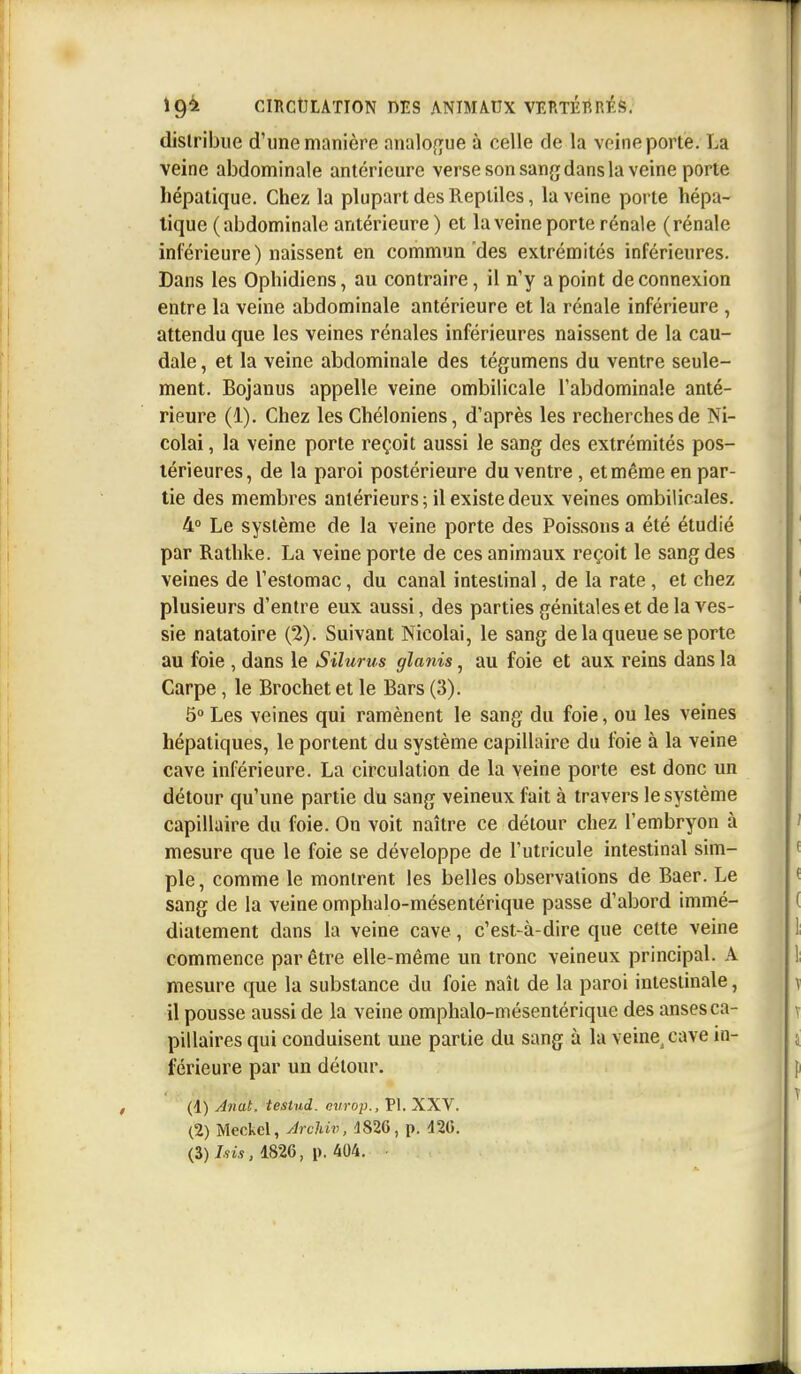 distribue d'une manière analogue à celle de la veine porte. La veine abdominale antérieure verse son sang dans la veine porte hépatique. Chez la plupart des Reptiles, la veine porte hépa- tique (abdominale antérieure) et la veine porte rénale (rénale inférieure) naissent en commun des extrémités inférieures. Dans les Ophidiens, au contraire, il n'y a point déconnexion entre la veine abdominale antérieure et la rénale inférieure , attendu que les veines rénales inférieures naissent de la cau- dale , et la veine abdominale des tégumens du ventre seule- ment. Bojanus appelle veine ombilicale l'abdominale anté- rieure (1). Chez les Chéloniens, d'après les recherches de Ni- colai, la veine porte reçoit aussi le sang des extrémités pos- térieures, de la paroi postérieure du ventre , et même en par- tie des membres antérieurs ; il existe deux veines ombilicales. 4° Le système de la veine porte des Poissons a été étudié par Rathke. La veine porte de ces animaux reçoit le sang des veines de l'estomac, du canal intestinal, de la rate, et chez plusieurs d'entre eux aussi, des parties génitales et de la ves- sie natatoire (2). Suivant Nicolai, le sang de la queue se porte au foie , dans le Silurus glanis, au foie et aux reins dans la Carpe, le Brochet et le Bars (3). 5° Les veines qui ramènent le sang du foie, ou les veines hépatiques, le portent du système capillaire du foie à la veine cave inférieure. La circulation de la veine porte est donc un détour qu'une partie du sang veineux fait à travers le système capillaire du foie. On voit naître ce détour chez l'embryon à mesure que le foie se développe de l'utricule intestinal sim- ple, comme le montrent les belles observations de Baer. Le sang de la veine omphalo-mésentérique passe d'abord immé- diatement dans la veine cave, c'est-à-dire que cette veine commence par être elle-même un tronc veineux principal. A mesure que la substance du foie naît de la paroi intestinale, il pousse aussi de la veine omphalo-mésentérique des anses ca- pillaires qui conduisent une partie du sang à la veine, cave in- férieure par un détour. (d) Anal, tesiud. eùrop., Pl. XXV. (2) Meckcl, Archiv, 4826, p. 420. (3) fris, 1826, p. 404.