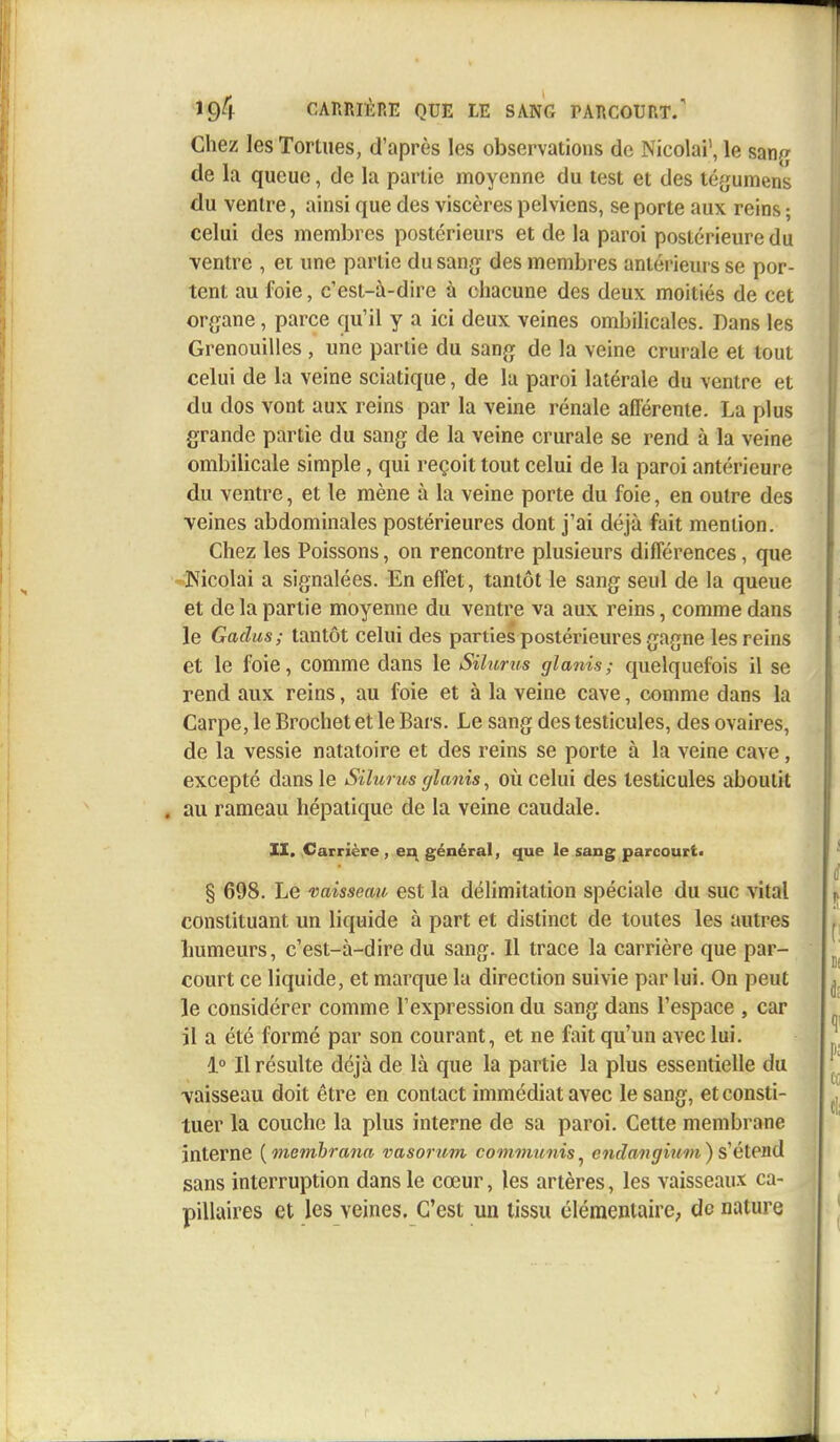 Chez les Tortues, d'après les observations de Nicolai1, le saw de la queue, de la partie moyenne du test et des tégumens du ventre, ainsi que des viscères pelviens, se porte aux reins ; celui des membres postérieurs et de la paroi postérieure du ventre , et une partie du sang des membres antérieurs se por- tent au foie, c'est-à-dire à chacune des deux moitiés de cet organe, parce qu'il y a ici deux veines ombilicales. Dans les Grenouilles , une partie du sang de la veine crurale et tout celui de la veine sciatique, de la paroi latérale du ventre et du dos vont aux reins par la veine rénale afférente. La plus grande partie du sang de la veine crurale se rend à la veine ombilicale simple, qui reçoit tout celui de la paroi antérieure du ventre, et le mène à la veine porte du foie, en outre des veines abdominales postérieures dont j'ai déjà fait mention. Chez les Poissons, on rencontre plusieurs différences, que Mcolai a signalées. En effet, tantôt le sang seul de la queue et de la partie moyenne du ventre va aux reins, comme dans le Gadus; tantôt celui des parties postérieures gagne les reins et le foie, comme dans le Silurus glanis ; quelquefois il se rend aux reins, au foie et à la veine cave, comme dans la Carpe, le Brochet et le Bars. Le sang des testicules, des ovaires, de la vessie natatoire et des reins se porte à la veine cave, excepté dans le Silurus glanis, où celui des testicules aboutit . au rameau hépatique de la veine caudale. II. Carrière , en général, que le sang parcourt. § 698. Le vaisseau est la délimitation spéciale du suc vital constituant un liquide à part et distinct de toutes les autres humeurs, c'est-à-dire du sang. Il trace la carrière que par- court ce liquide, et marque la direction suivie par lui. On peut le considérer comme l'expression du sang dans l'espace , car il a été formé par son courant, et ne fait qu'un avec lui. 1° Il résulte déjà de là que la partie la plus essentielle du vaisseau doit être en contact immédiat avec le sang, et consti- tuer la couche la plus interne de sa paroi. Cette membrane interne {membrana vasorum communis, endav g inni) s'étend sans interruption dans le cœur, les artères, les vaisseaux ca- pillaires et les veines. C'est un tissu élémentaire, de nature