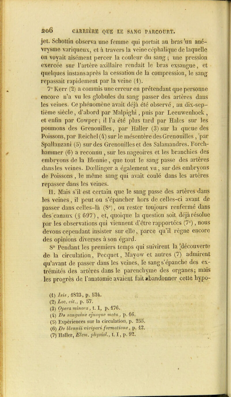 jet. Schottin observa une femme qui portait au bras fun ané- vrysme variqueux, et à travers la veine céphalique de laquelle on voyait aisément percer la couleur du sang ; une pression exercée sur l'artère axillaire rendait le bras exsangue, et quelques instans après la cessation de la compression, le sang repassait rapidement par la veine (1). 7 Kerr (2) a commis une erreur en prétendant que personne encore n'a vu les globules du sang passer des artères dans les veines. Ce phénomène avait déjà été observé, au dix-sep- tième siècle, d'abord par Malpighi, puis par Leeuwenhoek, et enfin par Cowper ; il Ta été plus tard par Haies sur les poumons des Grenouilles, par Haller (3) sur la queue des Poissons, par Reichel(4) sur le mésentère des Grenouilles , par Spallanzani (5) sur des Grenouilles et des Salamandres. Forch- hammer (6) a reconnu, sur les nageoires et les branchies des embryons de la Blennie, que tout le sang passe des artères dans les veines. Dœllinger a également vu, sur des embryons de Poissons, le même sang qui avait coulé dans les artères repasser dans les veines. IL Mais s'il est certain que le sang passe des artères dans les veines, il peut ou s'épancher hors de celles-ci avant de passer dans celles-là (8°), ou rester toujours renfermé dans des canaux (§ 697), et, quoique la question soit déjàrésolue par les observations qui viennent d'être rapportées (7°), nous devons cependant insister sur elle, parce qu'il règne encore des opinions diverses à son égard. 8° Pendant les premiers temps qui suivirent la [découverte de la circulation, Pecquet, Mayow et autres (7) admirent qu'avant de passer dans les veines, le sang s'épanche des ex- trémités des artères dans le parenchyme des organes; mais les progrès de l'anatomie avaient fait abandonner cette hypo- (1) Isis, 1823, p. 524. (2) Loc. cit., p. 57. (3) Opéra minora, 1.1, p. 176. (4) De sanguine ejusque motu, p. 16* (5) Expériences sur la circulation, p. 255. (6) De Mennii vivipari formatione, p. 12. (7) Haller, Elem. pHysïol, 1.1, p. 92.