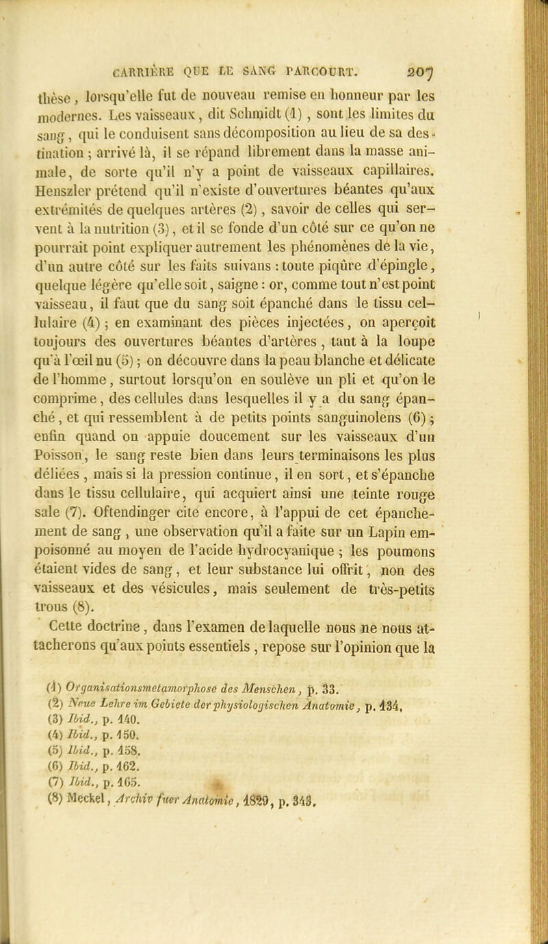 thèse, lorsqu'elle fut de nouveau remise en honneur par les modernes. Les vaisseaux, dit Sehnjidt (1), sont les limites du sang, qui le conduisent sans décomposition au lieu de sa des- tination ; arrivé là, il se répand librement dans la masse ani- male, de sorte qu'il n'y a point de vaisseaux capillaires. Henszler prétend qu'il n'existe d'ouvertures béantes qu'aux extrémités de quelques artères (2), savoir de celles qui ser- vent à la nutrition (3), et il se fonde d'un côté sur ce qu'on ne pourrait point expliquer autrement les phénomènes de la vie, d'un autre côté sur les faits suivans : toute piqûre d'épingle, quelque légère qu'elle soit, saigne: or, comme tout n'est point vaisseau, il faut que du sang soit épanché dans le tissu cel- lulaire (4) 5 en examinant des pièces injectées, on aperçoit toujours des ouvertures béantes d'artères, tant à la loupe qu'à l'œil nu (5) ; on découvre dans la peau blanche et délicate de l'homme, surtout lorsqu'on en soulève un pli et qu'on le comprime, des cellules dans lesquelles il y a du sang épan- ché , et qui ressemblent à de petits points sanguinolens (6) ; enfin quand on appuie doucement sur les vaisseaux d'un Poisson, le sang reste bien dans leurs terminaisons les plus déliées , mais si la pression continue, il en sort, et s'épanche dans le tissu cellulaire, qui acquiert ainsi une teinte rouge sale (7). Oftendinger cite encore, à l'appui de cet épanche- ment de sang , une observation qu'il a faite sur un Lapin em- poisonné au moyen de l'acide hydrocyanique ; les poumons étaient vides de sang, et leur substance lui offrit, non des vaisseaux et des vésicules, mais seulement de très-petits trous (8). Cette doctrine, dans l'examen de laquelle nous ne nous at- tacherons qu'aux points essentiels , repose sur l'opinion que la (4) Organisationsmetamorphoso des Menschen, p. 33. (2) Natte Lehreim Gebiele dcr physioloyischen Ànalomie, p. 434, (3) Ibid., p. 440. (4) Ibid., p. 450. (5) Ibid., p. 458. (6) Ibid., p. 462. (7) Ibid., p. 4C5. *