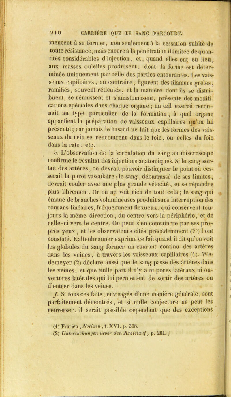 mencent à se former, non seulement à la cessation subite de toute résistance, mais encore à la pénétration illimitée de quan- tités considérables d'injection, et, quand elles ont eu lieu, aux masses qu'elles produisent, dont la forme est déter- minée uniquement par celle des parties entourantes. Les vais- seaux capillaires , au contraire, figurent des lilamens grêles, ramifiés, souvent réticulés, et la manière dont ils se distri- buent, se réunissent et s'anastomosent, présente des modifi- cations spéciales dans chaque organe ; un œil exercé recon- naît au type particulier de la formation, à quel organe appartient la préparation de vaisseaux capillaires qu'on lui présente ; car jamais le hasard ne fait que les formes des vais- seaux du rein se rencontrent dans le foie, ou celles du foie dans la rate , etc. e. L'observation de la circulation du sang au miscroscope confirme le résultat des injections anatomiques. Si le sang sor- tait des artères, on devrait pouvoir distinguer le point où ces- serait la paroi vasculaire ; le sang , débarrassé de ses limites, devrait couler avec une plus grande vélocité , et se répandre plus librement. Or on ne voit rien de tout cela ; le sang qui émane de branches volumineuses produit sans interruption des courans linéaires, fréquemment flexueux, qui conservent tou- jours la même direction, du centre vers la périphérie, et de celle-ci vers le centre. On peut s'en convaincre par ses pro- pres yeux, et les observateurs cités précédemment (7°) l'ont constaté. Kaltenbrunner exprime ce fait quand il dit qu'on voit les globules du sang former un courant continu des artères dans les veines, à travers les vaisseaux capillaires (1). We- demeyer (2) déclare aussi que le sang passe des artères dans les veines, et que nulle part il n'y a ni pores latéraux ni ou- vertures latérales qui lui permettent de sortir des artères ou d'entrer dans les veines. f. Si tous ces faits, envisagés d'une manière générale, sont parfaitement démontrés, et si nulle conjecture ne peut les renverser, il serait possible cependant que des exceptions (1) Froriep , Notisen, t. XVI, p. 308. (2) Untersuchun'jen neber den Kreislauf, p. 261. j