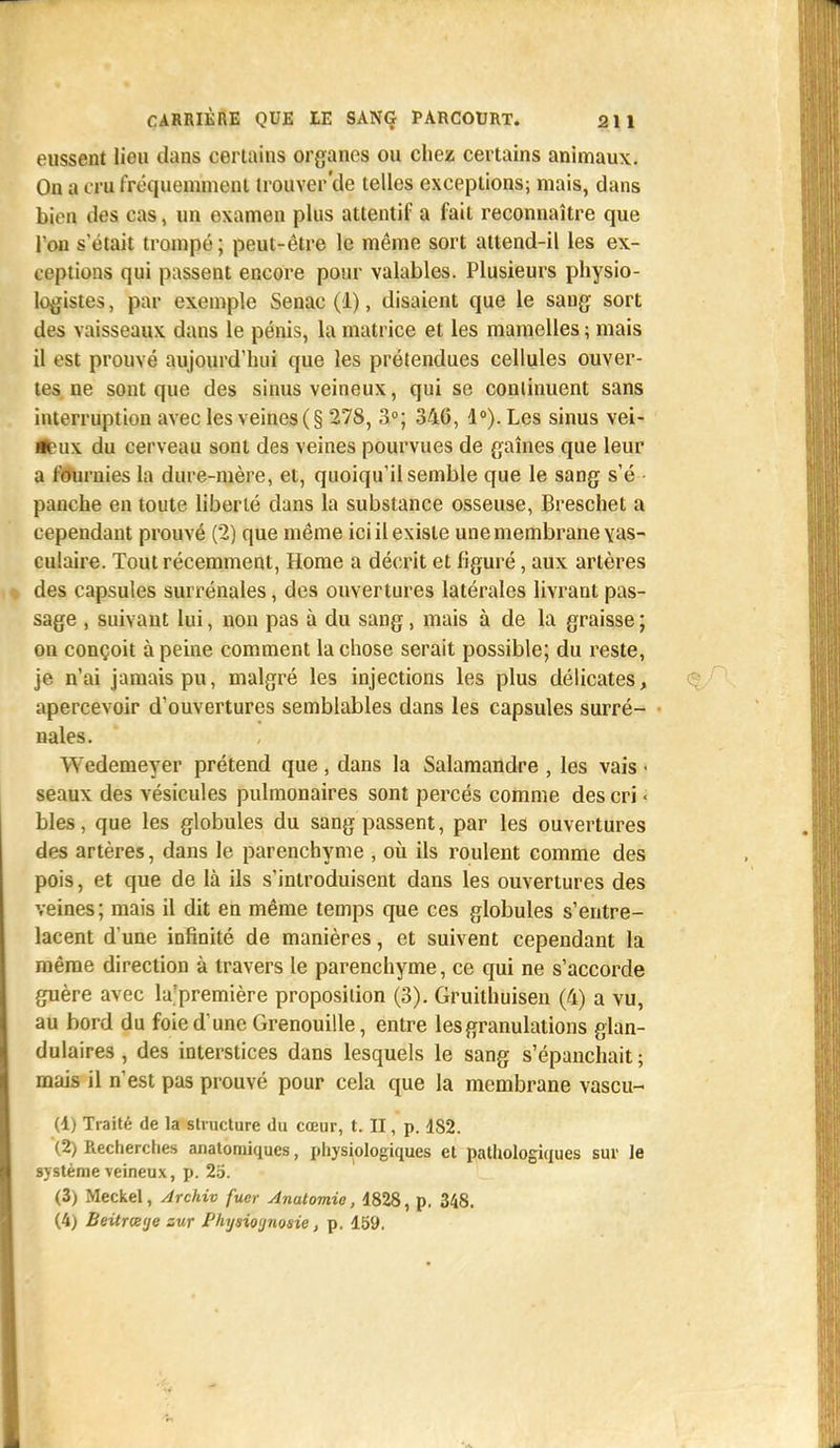 eussent lieu dans certains organes ou chez certains animaux. On a cru fréquemment trouver'de telles exceptions; mais, dans bien des cas, un examen plus attentif a fait reconnaître que l'on s'était trompé; peut-être le même sort attend-il les ex- ceptions qui passent encore pour valables. Plusieurs physio- logistes , par exemple Senac (1), disaient que le saug sort des vaisseaux dans le pénis, la matrice et les mamelles ; mais il est prouvé aujourd'hui que les prétendues cellules ouver- tes ne sont que des sinus veineux, qui se continuent sans interruption avec les veines (§ 278, 3°; 346, 1°). Les sinus vei- tfeux du cerveau sont des veines pourvues de gaines que leur a fournies la dure-mère, et, quoiqu'il semble que le sang s'é panche en toute liberté dans la substance osseuse, Breschet a cependant prouvé (2) que même ici il existe une membrane yas- culaire. Tout récemment, Home a décrit et figuré, aux artères des capsules surrénales, des ouvertures latérales livrant pas- sage , suivant lui, non pas à du sang, mais à de la graisse ; on conçoit à peine comment la chose serait possible; du reste, je n'ai jamais pu, malgré les injections les plus délicates, apercevoir d'ouvertures semblables dans les capsules surré- nales. Wedemeyer prétend que , dans la Salamandre , les vais • seaux des vésicules pulmonaires sont percés comme des cri • bles, que les globules du sang passent, par les ouvertures des artères, dans le parenchyme , où ils roulent comme des pois, et que de là ils s'introduisent dans les ouvertures des veines; mais il dit en même temps que ces globules s'entre- lacent d'une infinité de manières, et suivent cependant la même direction à travers le parenchyme, ce qui ne s'accorde guère avec la'première proposition (3). Gruithuisen (4) a vu, au bord du foie d'une Grenouille, entre les granulations glan- dulaires , des interstices dans lesquels le sang s'épanchait ; mais il n'est pas prouvé pour cela que la membrane vascu- (1) Traité de la structure du cœur, t. II, p. 1S2. (2) Recherches anatomiques, physiologiques et pathologiques sur le système veineux, p. 25. (3) Meckel, Archiv fucr Anatomie, 4828, p. 348. (4) Beitrœtjc sur Phijawjnosie, p. 159.