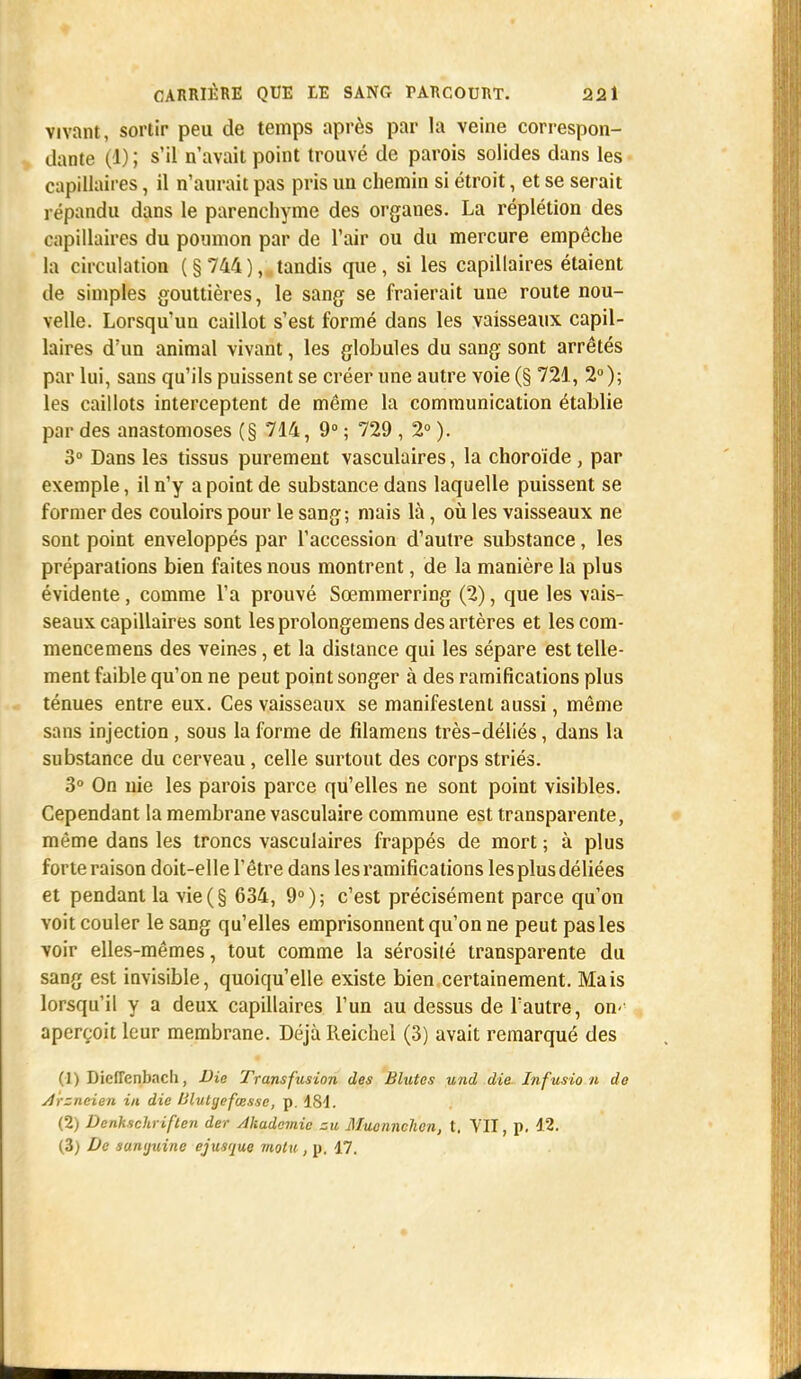 vivant, sortir peu de temps après par la veine correspon- dante (1) ; s'il n'avait point trouvé de parois solides dans les capillaires, il n'aurait pas pris un chemin si étroit, et se serait répandu dans le parenchyme des organes. La réplétion des capillaires du poumon par de l'air ou du mercure empêche la circulation ( § 744 ), tandis que , si les capillaires étaient de simples gouttières, le sang se fraierait une route nou- velle. Lorsqu'un caillot s'est formé dans les vaisseaux capil- laires d'un animal vivant, les globules du sang sont arrêtés par lui, sans qu'ils puissent se créer une autre voie (§ 721, 2°); les caillots interceptent de même la communication établie par des anastomoses (§ 714, 9° ; 729 , 2° ). 3° Dans les tissus purement vasculaires, la choroïde , par exemple, il n'y a point de substance dans laquelle puissent se former des couloirs pour le sang; mais là, où les vaisseaux ne sont point enveloppés par l'accession d'autre substance, les préparations bien faites nous montrent, de la manière la plus évidente, comme l'a prouvé Sœmmerring (2), que les vais- seaux capillaires sont les prolongemens des artères et lescom- mencemens des veines, et la distance qui les sépare est telle- ment faible qu'on ne peut point songer à des ramifications plus ténues entre eux. Ces vaisseaux se manifestent aussi, même sans injection, sous la forme de filamens très-déliés, dans la substance du cerveau, celle surtout des corps striés. 3° On nie les parois parce qu'elles ne sont point visibles. Cependant la membrane vasculaire commune est transparente, même dans les troncs vasculaires frappés de mort ; à plus forte raison doit-elle l'être dans les ramifications lesplus déliées et pendant la vie(§ 634, 9°); c'est précisément parce qu'on voit couler le sang qu'elles emprisonnent qu'on ne peut pas les voir elles-mêmes, tout comme la sérosité transparente du sang est invisible, quoiqu'elle existe bien certainement. Mais lorsqu'il y a deux capillaires l'un au dessus de l'autre, on< aperçoit leur membrane. Déjà Reichel (3) avait remarqué des (1) DicfTenbach, Die Transfusion des Blutes und die Infusio n de Arzncien in die Mvtyefœsse, p. ISd. (2) Denhschriften der Akadcmic zu Mucnnchen, t. VII, p. 12. (3) De sumjuine ejusque motu , p. 47.