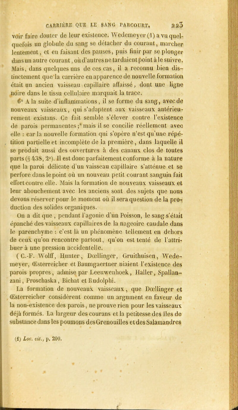 voir faire douter de leur existence. Wedemeyer (]) a vu quel- quefois un globule du sang se détacher du courant, marcher lentement, et en faisant des pauses, puis finir par se plonger dans un autre courant , où d'autres ne tardaient point à le suivre. Mais, dans quelques uns de ces cas, il a reconnu bien dis- tinctement que la carrière en apparence de nouvelle formation était un ancien vaisseau capillaire affaissé, dont une ligne noire dans le tissu cellulaire marquait la trace. (5° A la suite d'inflammations, il se forme du sang, avec de nouveaux vaisseaux, qui s'adaptent aux vaisseaux antérieu- rement existans. Ce fait semble s'élever contre l'existence de parois permanentes ;'mais il se concilie réellement avec elle : car la nouvelle formation qui s'opère n'est qu'une répé- tition partielle et incomplète de la première, dans laquelle il se produit aussi des ouvertures à des canaux clos de toutes parts (§ 438,2°). Il est donc parfaitement conforme à la nature que la paroi délicate d'un vaisseau capillaire s'atténue et se perfore dans le point où un nouveau petit courant sanguin fait eflbrt contre elle. Mais la formation de nouveaux vaisseaux et leur abouchement avec les anciens sont des sujets que nous devons réserver pour le moment où il sera question de la pro-i duction des solides organiques. On a dit que , pendant l'agonie d'un Poisson, le sang s'était épanché des vaisseaux capillaires de la nageoire caudale dans le parenchyme : c'est là un phénomène tellement en dehors de ceux qu'on rencontre partout, qu'on est tenté de l'attri- buer à une pression accidentelle. ( C.-F. Wolff, Hunter, Dcellinger, Gruithuisen, Wede- meyer, (Esterreicher et Baumgaertner niaient l'existence des parois propres, admise par Leeuwenhoek, Haller, Spallan- zani, Proschaska, Bichat et Rudolphi. La formation de nouveaux vaisseaux, que Dcellinger et (Esterreicher considèrent comme un argument en faveur de la non-existence des parois, ne prouve rien pour les vaisseaux déjà formés. La largeur des courans et la petitesse des îles de substance dans les poumons des Grenouilles et des Salamandres