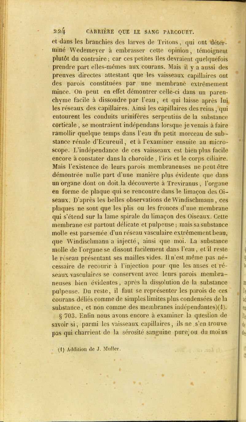 et dans les branchies des larves de Triions, qui ont déter- miné Wedemeyer à embrasser cette opinion, témoignent plutôt du contraire; car ces petites îles devraient quelquefois prendre part elles-mêmes aux courans. Mais il y a aussi des preuves directes attestant que les vaisseaux capillaires ont des parois constituées par une membrane extrêmement mince. On peut en effet démontrer celle-ci dans un paren- chyme facile à dissoudre par l'eau, et qui laisse après lui les réseaux des capillaires. Ainsi les capillaires des reins, qui entourent les conduits urinifères serpentins de la substance corticale , se montraient indépendans lorsque je venais à faire ramollir quelque temps dans l'eau Un petit morceau de sub- stance rénale d'Ecureuil, et à l'examiner ensuite au micro- scope. L'indépendance de ces vaisseaux est bien plus facile encore à constater dans la choroïde , l'iris et le corps ciliaire. Mais l'existence de leurs parois membraneuses ne peut être démontrée nulle part d'une manière plus évidente que dans un organe dont on doit la découverte à Treviranus, l'organe en forme de plaque qui se rencontre dans le limaçon des Oi- seaux. D'après les belles observations de Windischmann, ces plaques ne sont que les plis ou les fronces d'une membrane qui s'étend sur la lame spirale du limaçon des Oiseaux. Cette membrane est partout délicate et pulpeuse ; mais sa substance molle est parsemée d'un réseau vasculaire extrêmement beau, que Windischmann a injecté, ainsi que moi. La substance molle de l'organe se dissout facilement dans l'eau, et il reste le réseau présentant ses mailles vides. Il n'est même pas né- cessaire de recourir à l'injection pour que les anses et ré- seaux vasculaires se conservent avec leurs parois membra- neuses bien évidentes, après la dissolution de la substance pulpeuse. Du reste, il faut se représenter les parois de ces courans déliés comme de simples limites plus condensées de la substance, et non comme des membranes indépendantes)^). § 703. Enfin nous avons encore à examiner la question de savoir si, parmi les vaisseaux capillaires, ils ne s'en trouve pas qui charrient de la sérosité sanguine pure; ou du moi ns (1) Addition de J. Millier.