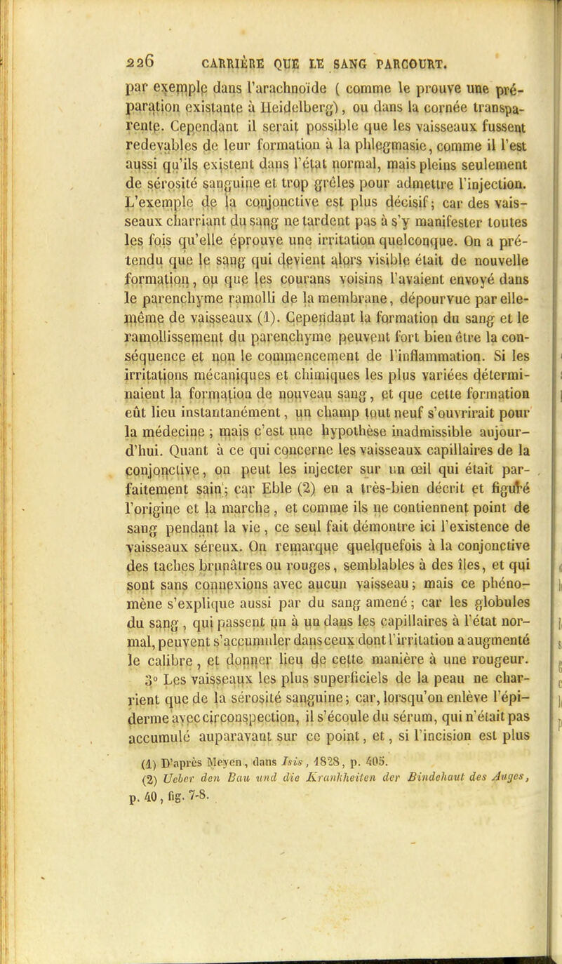 par exemplp dans l'arachnoïde ( comme le prouve une pré- paration existante à lieidelberg), ou dans la cornée transpa- rente. Cependant il serait possible que les vaisseaux fussent redevables de leur formation à la phlcgmasic, comme il l'est aussi qu'ils existent dans l'étal normal, mais pleins seulement de sérosité sanguine et trop grêles pour admettre l'injection. L'exemple de la CQnjpnciive est plus décisif; car des vais- seaux charriant du sang ne lardent pas à s'y manifester toutes les fois qu'elle éprouve une irritation quelconque. On a pré- tendu que le sang qui devient alors visible était de nouvelle formation, ou que les courans voisins l'avaient envoyé dans le parenchyme ramolli de la membrane, dépourvue par elle- même de vaisseaux (1). Cependant la formation du sang et le ramollissement du parenchyme peuvent fort bien être la con- séquence et non le commencement de l'inflammation. Si les irritations mécaniques et chimiques les plus variées détermi- naient la formation de nouveau sang, et que celle formation eût lieu instantanément, un champ tout neuf s'ouvrirait pour la médecine ; mais c'est une hypothèse inadmissible aujour- d'hui. Quant à ce qui concerne les vaisseaux capillaires de la conjonctive, on peut les injecter sur un œil qui était par- faitement sain; car Eble (2) en a très-bien décrit et figuVé l'origine et la marche , et comme ils ne contiennent point de sang pendant la vie , ce seul fait démontre ici l'existence de vaisseaux séreux. On remarque quelquefois à la conjonctive des taches brunâtres ou rouges, semblables à des îles, et qui sont sans connexions avec aucun vaisseau; mais ce phéno- mène s'explique aussi par du sang amené ; car les globules du sang , qui passent un à un dans les capillaires à l'état nor- mal, peuvent s'accumuler dansceux dont l'irritation a augmenté le calibre , et donjier lieu de celte manière à une rougeur. 3° Les vaisseaux les plus superficiels de la peau ne char- rient que de la sérosité sanguine; car, lorsqu'on enlève 1'épi- derme avec circonspection, il s'écoule du sérum, qui n'était pas accumulé auparavant sur ce point, et, si l'incision est plus (1) D'après Moyen, dans Isis, 1828, p. 405. (2) Ucber den Bau und die Kranliheiten der Bindohaut des Anges, p. 40, fig- 7-8.