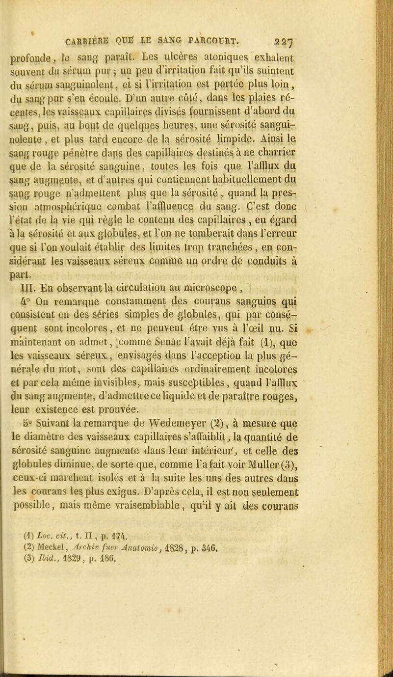 profonde, te sang paraît. Les ulcères atoniqucs exhalent souvent du sérum pur ; un peu d'irritation fait qu'ils suintent du sérum sanguinolent, et si l'irritation est portée plus loin, du sang pur s'en écoule. D'un autre côté, dans les plaies ré- centes, les vaisseaux capillaires divisés fournissent d'abord du sang, puis, au bout de quelques heures, une sérosité sangui- nolente , et plus tard encore de la sérosité limpide. Ainsi le sang rouge pénètre dans des capillaires destinés à ne charrier que de la sérosité sanguine, toutes les fois que l'afflux du sang augmente, et d'autres qui contiennent habituellement du sang rouge n'admettent plus que la sérosité , quand la pres- sion atmosphérique combat l'affluencc du sang. C'est donc l'état de la vie qui règle le contenu des capillaires, eu égard à la sérosité et aux globules, et Ton ne tomberait dans l'erreur que si l'on voulait établir des limites trop tranchées, en con- sidérant les vaisseaux séreux comme un ordre de conduits à part. III. En observant la circulation au microscope , 4° On remarque constamment des courans sanguins qui consistent en des séries simples de globules, qui par consé- quent sont incolores, et ne peuvent être vus à l'œil nu. Si maintenant on admet, [comme Senac l'avait déjà fait (1), que les vaisseaux séreux, envisagés dans l'acception la plus gé- nérale du mot, sont des capillaires ordinairement incolores et par cela même invisibles, mais susceptibles, quand l'afflux du sang augmente, d'admettre ce liquide et de paraître rouges, leur existence est prouvée. 5° Suivant la remarque de Wedemeyer (2), à mesure que le diamètre des vaisseaux capillaires s'affaiblit, la quantité de sérosité sanguine augmente dans leur intérieur1, et celle des globules diminue, de sorte que, comme l'a fait voir Muller (3), ceux-ci marchent isolés et à la suite les uns des autres dans les courans les plus exigus. D'après cela, il est non seulement possible, mais même vraisemblable, qu'il y ait des courans (4) Loc. cit., t. n, p. 474. (2) Meckel, Archiv fuer Anutomic, 1828, p. 346. (3) VM„ 4829, p. 180.