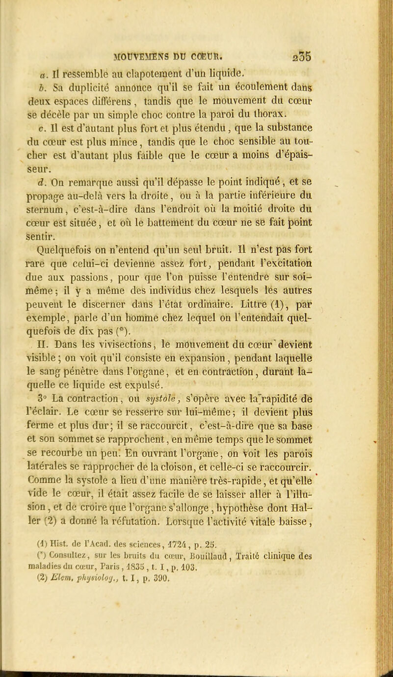 a. Il ressemble au clapotement d'un liquide. b. Sa duplicité annonce qu'il se fait un écoulement dans deux espaces diflerens, tandis que le mouvement du cœur se décèle par un simple choc contre la paroi du thorax. c Il est d'autant plus fort et plus étendu, que la substance du cœur est plus mince, tandis que le choc sensible au tou- cher est d'autant plus faible que le cœur a moins d'épais- seur. d. On remarque aussi qu'il dépasse le point indiqué, et se propage au-delà vers la droite, ou à la partie inférieure du sternum, c'est-à-dire dans l'endroit où la moitié droite du cœur est située, et où le battement du cœur ne se fait point sentir. Quelquefois on n'entend qu'un seul bruit. Il n'est pas fort rare que celui-ci devienne assez fort, pendant l'excitation due aux passions, pour que l'on puisse l'entendre sur soi- même ; il y a même des individus chez lesquels lés autres peuvent le discerner dans l'état ordinaire. Littre (1), par exemple, parle d'un homme chez lequel on l'entendait quel- quefois de dix pas (*). H. Dans les vivisections, le mouvement du cœurdevient visible ; on voit qu'il consiste en expansion, pendant laquelle le sang pénètre dans l'organe, et en contraction, durant la- quelle ce liquide est expulsé. 3° La contraction, ou systole, s'opère avec larapidité de l'éclair. Le cœur se resserre sur lui-même ; il devient plus ferme et plus dur; il se raccourcit, c'est-à-dire que sa base et son sommet se rapprochent, en même temps que le sommet se recourbe un peu. En ouvrant l'organe, on Voit les parois latérales se rapprocher de la cloison, et celle-ci se raccourcir. Comme la systole a lieu d'une manière très-rapide, et qu'elle vide le cœur, il était assez facile de se laisser aller à l'illu- sion , et de croire que l'organe s'allonge , hypothèse dont Hal- ler (2) a donné la réfutation. Lorsque l'activité vitale baisse, (4) Hist. de l'Acad. des sciences, 1724, p. 25. O Consultez, sur les bruits du cœur, Bouillaud, Traité clinique des maladies du cœur, Paris, 1835 , t. I, p. 103.