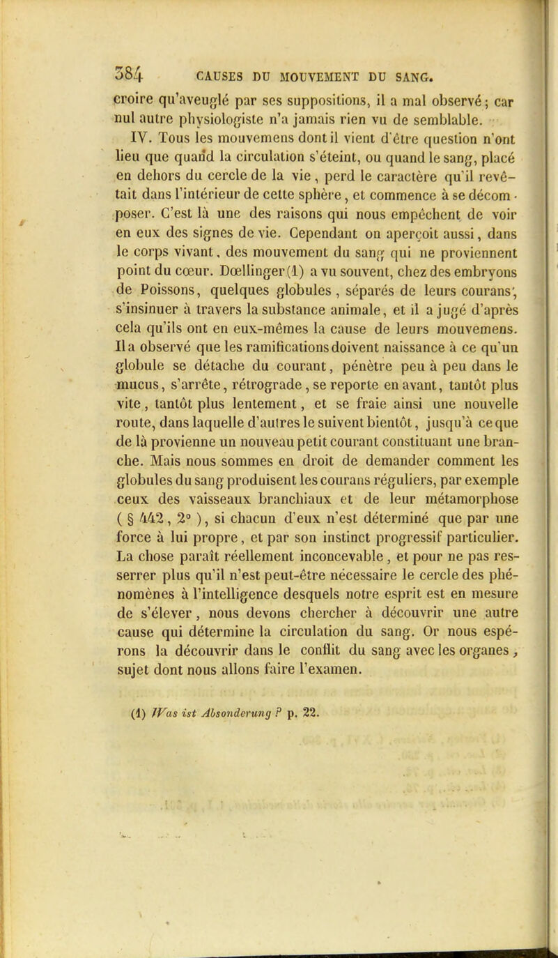 croire qu'aveuglé par ses suppositions, il a mal observé ; car nul autre physiologiste n'a jamais rien vu de semblable. IV. Tous les mouvemens dont il vient d'être question n'ont lieu que quand la circulation s'éteint, ou quand le sang, placé en dehors du cercle de la vie, perd le caractère qu'il revê- tait dans l'intérieur de cette sphère, et commence à se décom • poser. C'est là une des raisons qui nous empêchent de voir en eux des signes de vie. Cependant on aperçoit aussi, dans le corps vivant, des mouvement du sang qui ne proviennent point du cœur. Dœllinger(l) a vu souvent, chez des embryons de Poissons, quelques globules, séparés de leurs courans; s'insinuer à travers la substance animale, et il a jugé d'après cela qu'ils ont en eux-mêmes la cause de leurs mouvemens. lia observé que les ramifications doivent naissance à ce qu'un globule se détache du courant, pénètre peu à peu dans le mucus, s'arrête, rétrograde, se reporte en avant, tantôt plus vile, tantôt plus lentement, et se fraie ainsi une nouvelle route, dans laquelle d'autres le suivent bientôt, jusqu'à ceque de là provienne un nouveau petit courant constituant une bran- che. Mais nous sommes en droit de demander comment les globules du sang produisent les courans réguliers, par exemple ceux des vaisseaux branchiaux et de leur métamorphose ( § 442 , 2° ), si chacun d'eux n'est déterminé que par une force à lui propre, et par son instinct progressif particulier. La chose paraît réellement inconcevable, et pour ne pas res- serrer plus qu'il n'est peut-être nécessaire le cercle des phé- nomènes à l'intelligence desquels notre esprit est en mesure de s'élever, nous devons chercher à découvrir une autre cause qui détermine la circulation du sang. Or nous espé- rons la découvrir dans le conflit du sang avec les organes , sujet dont nous allons faire l'examen. (1) Was ist Alsonderung ? p. 22.