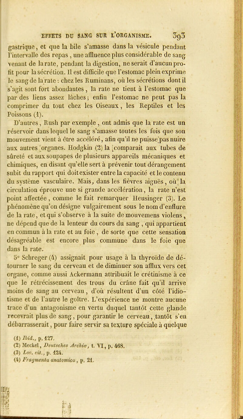 gastrique, et que la bile s'amasse dans la vésicule pendant l'intervalle des repas , une afïluence plus considérable de sang venant de la rate, pendant Indigestion, ne serait d'aucun pro- fit pour la sécrétion. 11 est difficile que l'estomac plein exprime le sang de la rate : chez les Ruminans, où les sécrétions dont il s'agit sont fort abondantes , la rate ne tient à l'estomac que par des liens assez lâches ; enfin l'estomac ne peut pas la comprimer du tout chez les Oiseaux, les Reptiles et les Poissons (1). D'autres, Rush par exemple , ont admis que la rate est un réservoir dans lequel le sang s'amasse toutes les fois que son mouvement vient à être accéléré, afin qu'il ne puisse'pas nuire aux autres organes. Hodgkin (2) la ^comparait aux tubes de sûreté et aux soupapes de plusieurs appareils mécaniques et chimiques, en disant qu'elle sert à prévenir tout dérangement subit du rapport qui doit exister entre la capacité et le contenu du système vasculaire. Mais, dans les fièvres aiguës, oirla circulation éprouve une si grande accélération, la rate n'est point affectée, comme le fait remarquer Heusinger (3). Le phénomène qu'on désigne vulgairement sous le nom d'enflure de la rate, et qui s'observe à la suite de mouvemens violens „ ne dépend que de la lenteur du cours du sang , qui appartient en commun à la rate et au foie , de sorte que cette sensation désagréable est encore plus commune dans le foie que dans la rate. 5° Schreger (4) assignait pour usage à la thyroïde de dé- tourner le sang du cerveau et de diminuer son afflux vers cet organe, comme aussi Ackermann attribuait le crétinisme à ce que le rétrécissement des trous du crâne fait qu'il arrive moins de sang au cerveau, d'où résultent d'un côté l'idio- tisme et de l'autre le goître. L'expérience ne montre aucune trace d'un antagonisme en vertu duquel tantôt cette glande recevrait plus de sang, pour garantir le cerveau, (tantôt s'en débarrasserait, pour faire servir sa texture spéciale à quelque (1) MU., p. 427. (2) Meckel, Vcutsches Archiv, t. VI, p, 468. (3) Loc. cit., p. 424. (4) Fragmenta unatomicu, p. 24. 1