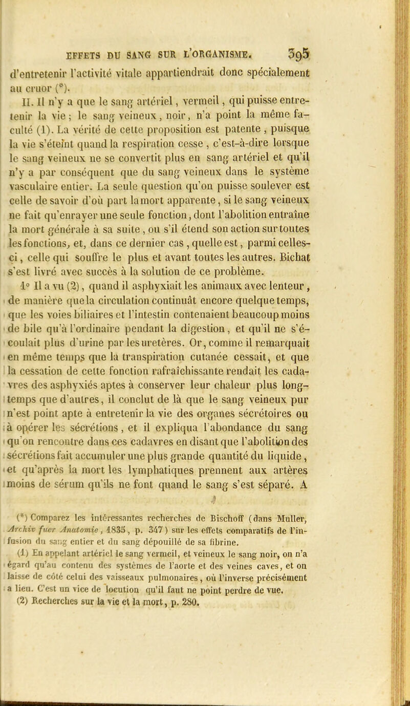 d'entretenir l'activité vitale appartiendrait donc spécialement au cruor (*). 11. Il n'y a que le sang artériel, vermeil, qui puisse entre- tenir la vie; le sang veineux, noir, n'a point la même fa- culté (1). La vérité de cette proposition est patente , puisque la vie s'éteint quand la respiration cesse , c'est-à-dire lorsque le sang veineux ne se convertit plus en sang artériel et qu'il n'y a par conséquent que du sang veineux dans le système vasculaire entier. La seule question qu'on puisse soulever est celle de savoir d'où part la mort apparente, si le sang veineux ne fait qu'enrayer une seule fonction, dont l'abolition entraîne la mort générale à sa suite, ou s'il étend son action sur toutes les fonctions, et, dans ce dernier cas, quelle est, parmi celles- ci , celle qui souffre le plus et avant toutes les autres. Bichat s'est livré avec succès à la solution de ce problème. 1° Il a vu (2), quand il asphyxiait les animaux avec lenteur, i de manière que la circulation continuât encore quelque temps, que les voies biliaires et l'intestin contenaient beaucoup moins ■ de bile qu'à l'ordinaire pendant la digestion, et qu'il ne s'é- coulait plus d'urine par les uretères. Or, comme il remarquait >en même temps que la transpiration cutanée cessait, et que la cessation de celte fonction rafraîchissante rendait les cada- vres des asphyxiés aptes à conserver leur chaleur plus long- temps que d'autres, il conclut de là que le sang veineux pur l n'est point apte à entretenir la vie des organes sécrétoires ou ; à opérer les sécrétions, et il expliqua l'abondance du sang i qu'on rencontre dans ces cadavres en disant que l'abolition des : sécrétions fait accumuler une plus grande quantité du liquide, • et qu'après la mort les lymphatiques prennent aux artères i moins de sérum qu'ils ne font quand le sang s'est séparé. A (*) Comparez les intéressantes recherches de Bischoff (dans Muller, Ar'Mv fuer Anatomie, 1835, p. 347) sur les effets comparatifs de l'in- fusion du sa:;g entier et du sang dépouillé de sa fibrine. (1) En appelant artériel le sang vermeil, et veineux le sang noir, on n'a • égard qu'au contenu des systèmes de l'aorte et des veines caves, et on laisse de côté celui des vaisseaux pulmonaires, où l'inverse précisément • a lieu. C'est un vice de locution qu'il faut ne point perdre de vue.