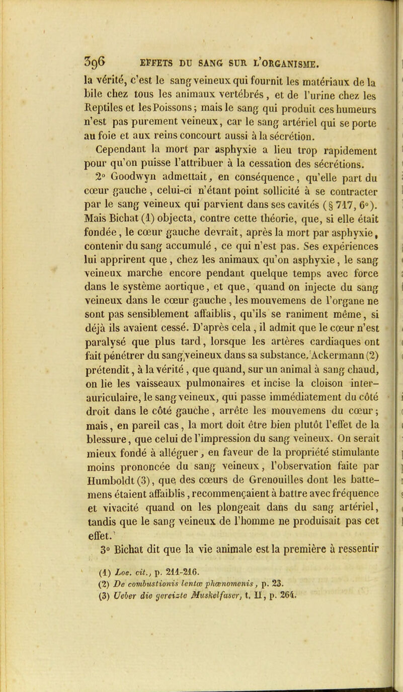 la vérité, c'est le sang veineux qui fournit les matériaux de la bile chez tous les animaux vertébrés, et de l'urine chez les Reptiles et les Poissons; mais le sang qui produit ces humeurs n'est pas purement veineux, car le sang artériel qui se porte au foie et aux reins concourt aussi à la sécrétion. Cependant la mort par asphyxie a lieu trop rapidement pour qu'on puisse l'attribuer à la cessation des sécrétions. 2° Goodwyn admettait, en conséquence, qu'elle part du cœur gauche, celui-ci n'étant point sollicité à se contracter par le sang veineux qui parvient dans ses cavités (§717, 6°). Mais Bichat (1) objecta, contre cette théorie, que, si elle était fondée, le cœur gauche devrait, après la mort par asphyxie, contenir du sang accumulé , ce qui n'est pas. Ses expériences lui apprirent que, chez les animaux qu'on asphyxie, le sang veineux marche encore pendant quelque temps avec force dans le système aortique, et que, quand on injecte du sang veineux dans le cœur gauche, les mouvemens de l'organe ne sont pas sensiblement affaiblis, qu'ils se raniment même, si déjà ils avaient cessé. D'après cela, il admit que le cœur n'est paralysé que plus tard, lorsque les artères cardiaques ont fait pénétrer du sang;veineux dans sa substance/Ackermann (2) prétendit, à la vérité, que quand, sur un animal à sang chaud, on lie les vaisseaux pulmonaires et incise la cloison inter- auriculaire, le sang veineux, qui passe immédiatement du côté droit dans le côté gauche , arrête les mouvemens du cœur ; mais, en pareil cas, la mort doit être bien plutôt l'effet de la blessure, que celui de l'impression du sang veineux. On serait mieux fondé à alléguer, en faveur de la propriété stimulante moins prononcée du sang veineux, l'observation faite par Humboldt (3), que des cœurs de Grenouilles dont les batte- mens étaient affaiblis, recommençaient à battre avec fréquence et vivacité quand on les plongeait dans du sang artériel, tandis que le sang veineux de l'homme ne produisait pas cet effet. 3° Bichat dit que la vie animale est la première à ressentir (1) Loe. cit., p. 211-216. (2) De combustionis lentœ phcenomcnis, p. 23.
