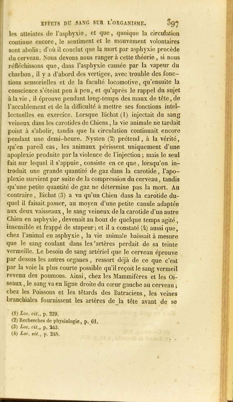 les atteintes de l'asphyxie, et que, quoique la circulation continue encore, le sentiment et le mouvement volontaires sont abolis ; d'où il conclut que la mort par asphyxie procède du cerveau. Nous devons nous ranger à cette théorie, si nous réfléchissons que, dans l'asphyxie causée par la vapeur du charbon, il y a d'abord des vertiges, avec trouble des fonc- tions sensorielles et de la faculté locomotive, qu'ensuite la conscience s'éteint peu à peu, et qu'après le rappel du sujet à la vie , il éprouve pendant long-temps des maux de tête, de l'accablement et de la difficulté à mettre ses fonctions intel- lectuelles en exercice. Lorsque Bichat (1) injectait du sang veineux dans les carotides de Chiens, la vie animale ne tardait point à s'abolir, tandis que la circulation continuait encore pendant une demi-heure. Nysten (2) prétend, à la vérité, qu'en pareil cas, les animaux périssent uniquement d'une apoplexie produite par la violence de l'injection -, mais le seul fait sur lequel il s'appuie, consiste en ce que, lorsqu'on in- troduit une grande quantité de gaz dans la carotide, l'apo- plexie survient par suite de la compression du cerveau, tandis qu'une petite quantité de gaz ne détermine pas la mort. Au contraire, Bichat (3) a vu qu'un Chien dans la carotide du- quel il faisait passer, au moyen d'une petite canule adaptée aux deux vaisseaux, le sang veineux de la carotide d'un autre Chien en asphyxie, devenait au bout de quelque temps agité, insensible et frappé de stupeur; et il a constaté (4) aussi que, chez l'animal en asphyxie, la vie animale baissait à mesure que le sang coulant dans les artères perdait de sa teinte vermeille. Le besoin de sang artériel que le cerveau éprouve par dessus les autres organes, ressort déjà de ce que c'est par la voie la plus courte possible qu'il reçoit le sang vermeil revenu des poumons. Ainsi, chez les Mammifères et les Oi- seaux , le sang va en ligne droite du cœur gauche au cerveau ; chez les Poissons et les têtards des Batraciens, les veines branchiales fournissent les artères de la tête avant de se (1) Loc. cit., p. 239. (2) Recherches (le physiologie, p. 61. (3) Loc. cit., p. 243.