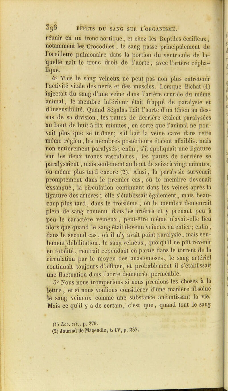 réunir en un tronc aortique, cl chez les Reptiles écailleux, notamment les Crocodiles , le sang passe principalement de l'oreillette pulmonaire dans la portion du ventricule de la- quelle naît le tronc droit de l'aorte, avec l'artère cépha- lique. 4° Mais le sang veineux ne peut pas non plus entretenir l'activité vitale des nerfs et des muscles. Lorsque Bichat (1) injectait du sang d'une veine dans l'artère crurale du même animal, le membre inférieur était frappé de paralysie et d'insensibilité. Quand Ségalas liait l'aorte d'un Chien au des- sus de sa division, les pattes de derrière étaient paralysées au bout de huit à dix minutes, en sorte que l'animal ne pou- vait plus que se traîner; s'il liait la veine cave dans celte même région, les membres postérieurs étaient affaiblis, mais non entièrement paralysés ; enfin, s'il appliquait une ligature sur les deux troncs vasculaires, les pattes de derrière se paralysaient, mais seulement au bout de seize à vingt minutes, ou même plus tard encore (2). Ainsi, la paralysie survenait promptement dans le premier cas, où le membre devenait exsangue, la circulation continuant dans les veines après la ligature des artères ; elle s'établissait également, mais beau- coup plus tard, dans le troisième , où le membre demeurait plein de sang contenu dans les artères et y prenant peu à peu le caractère veineux ; peut-être même n'avait-elle lieu alors que quand le sang était devenu veineux en entier ; enfin, dans le second cas, où il n'y ïivail point paralysie, mais seu- lement débilitation, le sang veineux, quoiqu'il ne pût revenir en totalité , rentrait cependant en partie dans le torrent de la circulation par le moyen des anastomoses, le sang artériel continuait toujours d'affluer, et probablement il s'établissait une fluctuation dans l'aorte demeurée perméable. 5° Nous nous tromperions si nous prenions les choses à la lettre, et si nous voulions considérer d'une manière absolue le sang veineux comme une substance anéantissant la vie. Mais ce qu'il y a de certain, c'est que, quand tout le sang (1) Loc, cit., p. 279. (2) Journal de Magendie, t. IV, p. 2S7.