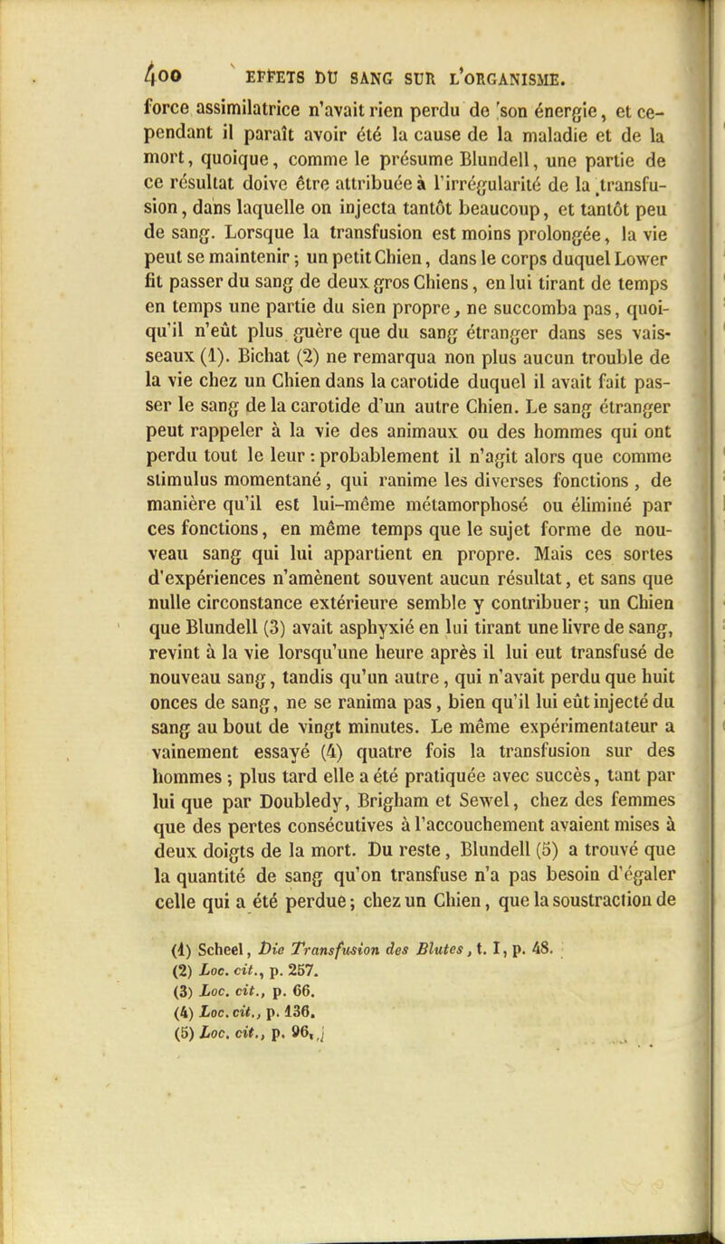force assimilatrice n'avait rien perdu de 'son énergie, et ce- pendant il paraît avoir été la cause de la maladie et de la mort, quoique, comme le présume Blundell, une partie de ce résultat doive être attribuée à l'irrégularité de la .transfu- sion , dans laquelle on injecta tantôt beaucoup, et tantôt peu de sang. Lorsque la transfusion est moins prolongée, la vie peut se maintenir ; un petit Chien, dans le corps duquel Lower fit passer du sang de deux gros Chiens, en lui tirant de temps en temps une partie du sien propre, ne succomba pas, quoi- qu'il n'eût plus guère que du sang étranger dans ses vais- seaux (1). Bichat (2) ne remarqua non plus aucun trouble de la vie chez un Chien dans la carotide duquel il avait fait pas- ser le sang de la carotide d'un autre Chien. Le sang étranger peut rappeler à la vie des animaux ou des hommes qui ont perdu tout le leur : probablement il n'agit alors que comme stimulus momentané, qui ranime les diverses fonctions , de manière qu'il est lui-même métamorphosé ou éliminé par ces fonctions, en même temps que le sujet forme de nou- veau sang qui lui appartient en propre. Mais ces sortes d'expériences n'amènent souvent aucun résultat, et sans que nulle circonstance extérieure semble y contribuer ; un Chien que Blundell (3) avait asphyxié en lui tirant une livre de sang, revint à la vie lorsqu'une heure après il lui eut transfusé de nouveau sang, tandis qu'un autre, qui n'avait perdu que huit onces de sang, ne se ranima pas, bien qu'il lui eût injecté du sang au bout de vingt minutes. Le même expérimentateur a vainement essayé (4) quatre fois la transfusion sur des hommes ; plus tard elle a été pratiquée avec succès, tant par lui que par Doubledy, Brigham et Sewel, chez des femmes que des pertes consécutives à l'accouchement avaient mises à deux doigts de la mort. Du reste, Blundell (5) a trouvé que la quantité de sang qu'on transfuse n'a pas besoin d'égaler celle qui a été perdue ; chez un Chien, que la soustraction de (4) Scheel, t)ie Transfusion des Blutes, t. I, p. 48. (2) Loc. cit., p. 257. (3) Loc. cit., p. 66. (4) Loc. cit., p. 136.