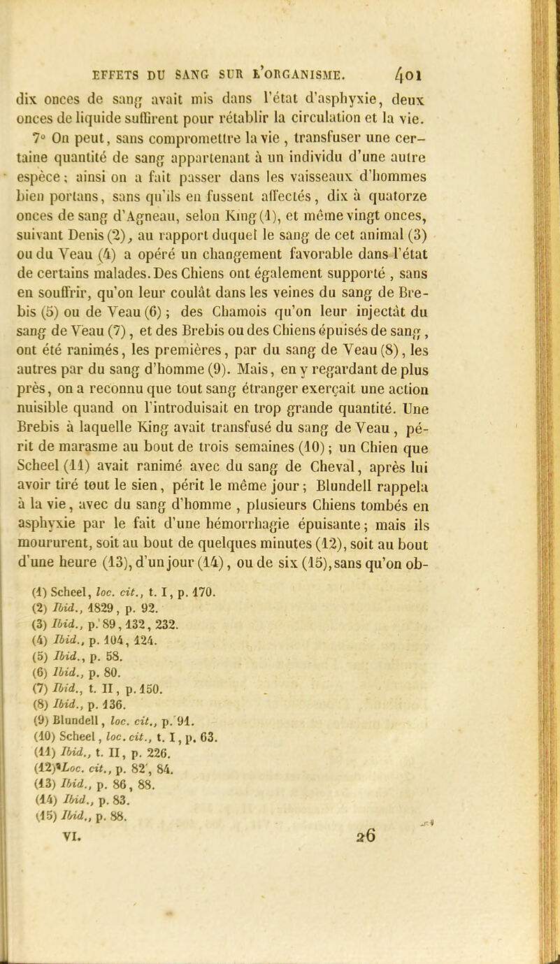 dix onces de sang avait mis dans L'état d'asphyxie, deux onces de liquide suffirent pour rétablir la circulation et la vie. 7° On peut, sans compromettre la vie , transfuser une cer- taine quantité de sang appartenant à un individu d'une autre espèce ; ainsi on a fait passer dans les vaisseaux d'hommes bien porlans, sans qu'ils en fussent affectés, dix à quatorze onces de sang d'Agneau, selon Kmg(d), et même vingt onces, suivant Denis (2), au rapport duquel le sang de cet animal (3) ou du Veau (4) a opéré un changement favorable dans l'état de certains malades. Des Chiens ont également supporté , sans en souffrir, qu'on leur coulât dans les veines du sang de Bre- bis (5) ou de Veau (6) ; des Chamois qu'on leur injectât du sang de Veau (7), et des Brebis ou des Chiens épuisés de sang, ont été ranimés, les premières, par du sang de Veau (8), les autres par du sang d'homme (9). Mais, en y regardant de plus près, on a reconnu que tout sang étranger exerçait une action nuisible quand on l'introduisait en trop grande quantité. Une Brebis à laquelle King avait transfusé du sang de Veau, pé- rit de marasme au bout de trois semaines (10) ; un Chien que Scheel (11) avait ranimé avec du sang de Cheval, après lui avoir tiré tout le sien, périt le même jour ; Blundell rappela à la vie, avec du sang d'homme , plusieurs Chiens tombés en asphyxie par le fait d'une hémorrhagie épuisante ; mais ils moururent, soit au bout de quelques minutes (12), soit au bout d'une heure (13), d'un jour (14), ou de six (15), sans qu'on ob- (4) Scheel, loc. cit., t. I, p. 170. (2) Ibid., 4829, p. 92. (3) Ibid., p. 89,432, 232. (4) Ibid., p. 404, 124. (5) Ibid., p. 58. (6) Ibid., p. 80. (7) Ibid., t. II, p. 150. (8) Ibid., p. 436. (9) Blundell, loc. cit., p.'91. (10) Scheel, loc. cit., t. I, p. 63. (44) Ibid., t. II, p. 226. (42)iI,oc. cit., p. 82', 84. (13) Ibid., p. 86 , 88. (14) Ibid., p. 83. tffylbid., p. 88.