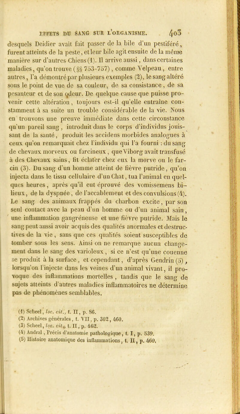 desquels Deidier avait fait passer de la bile d'un pestiféré, furent atteints de la peste, et leur bile agit ensuite de la même manière sur d'autres Chiens (1). Il arrive aussi, dans certaines maladies, qu'on trouve (§§ 753-757), comme Velpeau, entre autres, l'a démontré par plusieurs exemples (2), le sang altéré sous le point de vue de sa couleur, de sa consistance, de sa pesanteur et de son qdeur. De quelque cause que puisse pro- venir cette altération, toujours est-il qu'elle entraîne con- stamment à sa suite un trouble considérable de la vie. Nous en trouvons une preuve immédiate dans cette circonstance qu'un pareil sang , introduit dans le corps d'individus jouis- sant de la santé, produit les accidens morbides analogues à ceux qu'on remarquait chez l'individu qui l'a fourni : du sang de chevaux morveux ou farcineux, que Viborg avait transfusé à des Chevaux sains, fit éclater chez eux la morve ou le far- cin (3). Du sang d'un homme atteint de fièvre putride, qu'on injecta dans le tissu cellulaire d'un Chat, tua l'animal en quel- ques heures, après qu'il eut éprouvé des vomissemens bi- lieux, delà dyspnée, de l'accablement et des convulsions (4). Le sang des animaux frappés du charbon excite, par son seul contact avec la peau d'un homme ou d'un animal sain, une inflammation gangréneuse et une fièvre putride. Mais le sang peut aussi avoir acquis des qualités anormales et destruc- tives de la vie, sans que ces qualités soient susceptibles de tomber sous les sens. Ainsi on ne remarque aucun change- ment dans le sang des varioleux, si ce n'est qu'une couenne se produit à la surface, et cependant, d'après Gendrin (5), lorsqu'on l'injecte dans les veines d'un animal vivant, il pro- voque des inflammations mortelles , tandis que le sang de sujets atteints d'autres maladies inflammatoires ne détermine pas de phénomènes semblables. (1) Scheel, loc. cit., t. II, p. 86. (2) Archives générales, t. VII, p. 302, 460. (3) Scheel, loc. cit* t. II, p. 162. (4) Andral, Précis d'analomie pathologique, t. I, p. 539.