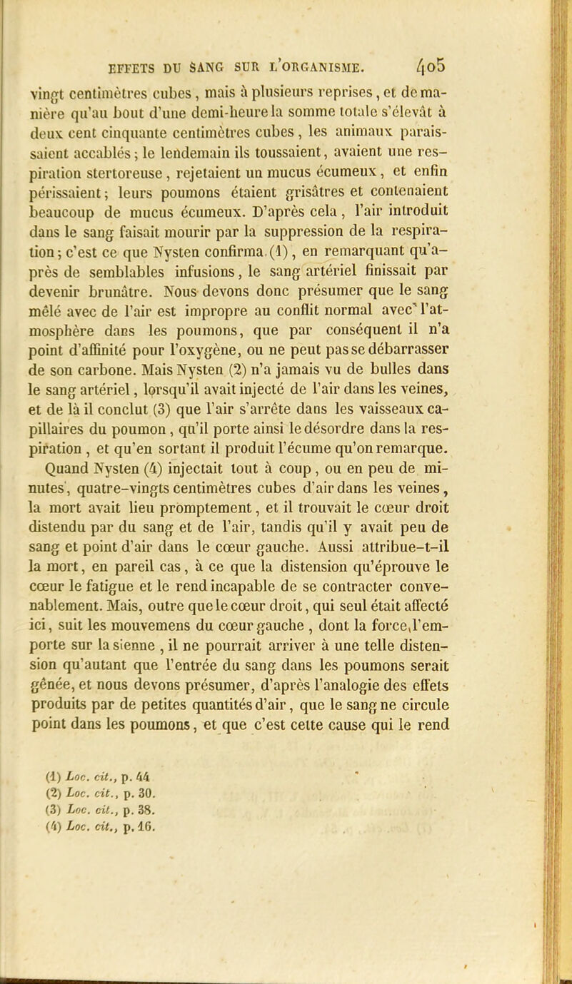 vingt centimètres cubes, mais à plusieurs reprises, et de ma- nière qu'au bout d'une demi-heure la somme totale s'élevât à deux cent cinquante centimètres cubes , les animaux parais- saient accablés ; le lendemain ils toussaient, avaient une res- piration stertoreuse, rejetaient un mucus écumeux, et enfin périssaient ; leurs poumons étaient grisâtres et contenaient beaucoup de mucus écumeux. D'après cela, l'air introduit dans le sang faisait mourir par la suppression de la respira- tion; c'est ce que Nysten confirma, (d), en remarquant qu'a- près de semblables infusions, le sang artériel finissait par devenir brunâtre. Nous devons donc présumer que le sang mêlé avec de l'air est impropre au conflit normal avec1 l'at- mosphère dans les poumons, que par conséquent il n'a point d'affinité pour l'oxygène, ou ne peut pas se débarrasser de son carbone. Mais Nysten (2) n'a jamais vu de bulles dans le sang artériel, lorsqu'il avait injecté de l'air dans les veines, et de là il conclut (3) que l'air s'arrête dans les vaisseaux ca- pillaires du poumon, qu'il porte ainsi le désordre dans la res- piration , et qu'en sortant il produit l'écume qu'on remarque. Quand Nysten (4) injectait tout à coup , ou en peu de mi- nutes, quatre-vingts centimètres cubes d'air dans les veines, la mort avait lieu promptement, et il trouvait le cœur droit distendu par du sang et de l'air, tandis qu'il y avait peu de sang et point d'air dans le cœur gauche. Aussi attribue-t-il la mort, en pareil cas, à ce que la distension qu'éprouve le cœur le fatigue et le rend incapable de se contracter conve- nablement. Mais, outre que le cœur droit, qui seul était affecté ici, suit les mouvemens du cœur gauche , dont la force,l'em- porte sur la sienne , il ne pourrait arriver à une telle disten- sion qu'autant que l'entrée du sang dans les poumons serait gênée, et nous devons présumer, d'après l'analogie des effets produits par de petites quantités d'air, que le sang ne circule point dans les poumons, et que c'est cette cause qui le rend (1) Loc. cit., p. 44 (2) Loc. cit., p. 30. (3) Loc. cit., p. 38.