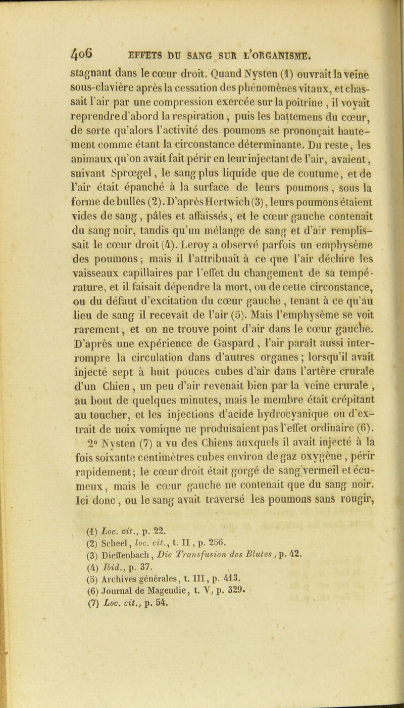 stagnant dans le cœur droit. Quand Nysten (1) ouvrait la veine sous-clavière après la cessation des phénomènes vitaux, et chas- sait l'air par une compression exercée sur la poitrine , il voyait reprendre d'abord la respiration, puis les battemens du cœur, de sorte qu'alors l'activité des poumons se prononçait haute- ment comme étant la circonstance déterminante. Du reste, les animaux qu'on avait fait périr en leur injectant de l'air, avaient, suivant Sprœgel, le sang plus liquide que de coutume, et de l'air était épanché à la surface de leurs poumons, sous la forme de bulles (2). D'après Hertwich (3), leurs poumons étaient vides de sang, pâles et affaissés, et le cœur gauche contenait du sang noir, tandis qu'un mélange de sang et d'air remplis- sait le cœur droit (4). Leroy a observé parfois un emphysème des poumons ; mais il l'attribuait à ce que l'air déchire les vaisseaux capillaires par l'effet du changement de sa tempé- rature, et il faisait dépendre la mort, ou de cette circonstance, ou du défaut d'excitation du cœur gauche , tenant à ce qu'au lieu de sang il recevait de l'air (5). Mais l'emphysème se voit rarement, et on ne trouve point d'air dans le cœur gauche. D'après une expérience de Gaspard , l'air paraît aussi inter- rompre la circulation dans d'autres organes ; lorsqu'il avait injecté sept à huit pouces cubes d'air dans l'artère crurale d'un Chien, un peu d'air revenait bien par la veine crurale , au bout de quelques minutes, mais le membre était crépitant au toucher, et les injections d'acide hydrocyanique ou d'ex- trait de noix vomique ne produisaient pas l'effet ordinaire (6). 2° Nysten (7) a vu des Chiens auxquels il avait injecté à la fois soixante centimètres cubes environ de gaz oxygène, périr rapidement; le cœur droit était gorgé de sangivermeil etécu- meux, mais le cœur gauche ne contenait que du sang noir. Ici donc, ou le sang avait traversé les poumons sans rougir, (1) Loc. cit., p. 22. (2) Scheel, loc. cit., t. II, p. 256. (3) Dieffenbach, Die Transfusion des Blutes, p. 42. (4) Ibid., p. 37. (5) Archives générales, t. III, p. 413. (6) Journal de Mageudie, t. V, p. 329.