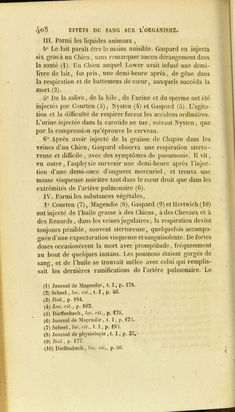 III. Parmi les liquides animaux, 4° Le lait paraît être le moins nuisible. Gaspard en injecta six gros à un Chien, sans remarquer aucun dérangement dans la santé (1). Un Chien auquel Lower avait infusé une demi- livre de lait, fut pris, une demi-heure après, de gêne dans la respiration et de batlemens de cœur, auxquels succéda la mort (2). 5° De la salive, de la bile , de l'urine et du sperme ont été injectés par Courten (3), Nysten (4) et Gaspard (5). L'agita- tion et la difficulté de respirer furent les accidens ordinaires. L'urine injectée dans la carotide ne tue, suivant Nysten, que par la compression qu'éprouve le cerveau. 6° Après avoir injecté de la graisse de Chapon dans les veines d'un Chien, Gaspard observa une respiration sterto- reuse et difficile , avec des symptômes de pneumonie. Il vit, en outre, l'asphyxie survenir une demi-heure après l'injec- tion d'une demi-once d'onguent mercuriel, et trouva une masse visqueuse noirâtre tant dans le cœur droit que dans les extrémités de l'artère pulmonaire (6). , IV. Parmi les substances végétales, 1° Courten (7), Magendie (8), Gaspard (9) etHertwich (40) ont injecté de l'huile grasse à des Chiens, à des Chevaux et à des Renards, dans les veines jugulaires; la respiration devint toujours pénible, souvent stertoreuse, quelquefois accompa- gnée d'une expectoration visqueuse et sanguinolente. De fortes doses occasionèrent la mort avec promptitude, fréquemment au bout de quelques instans. Les poumons étaient gorgés de sang, et de l'huile se trouvait mêlée avec celui qui remplis- sait les dernières ramifications de l'artère pulmonaire. Le (1) Journal de Magendie, 1.1, p. 178. (2) Scheel, loc cit., t. I, p. 46. (3) Ibid., p. 184. (4) Loc. cit., p. 162. (5) Dieffenbach, loc cit., p. 175. (6) Journal de Magendie , t. I, p. 17i5. (7) Scheel, loc cit., 1.1, p. 183. (8) Journal de physiologie, t. I, p. 37. (9) Ibid., p. 177. (10) DielTenhach, loc. cit., p. b6.