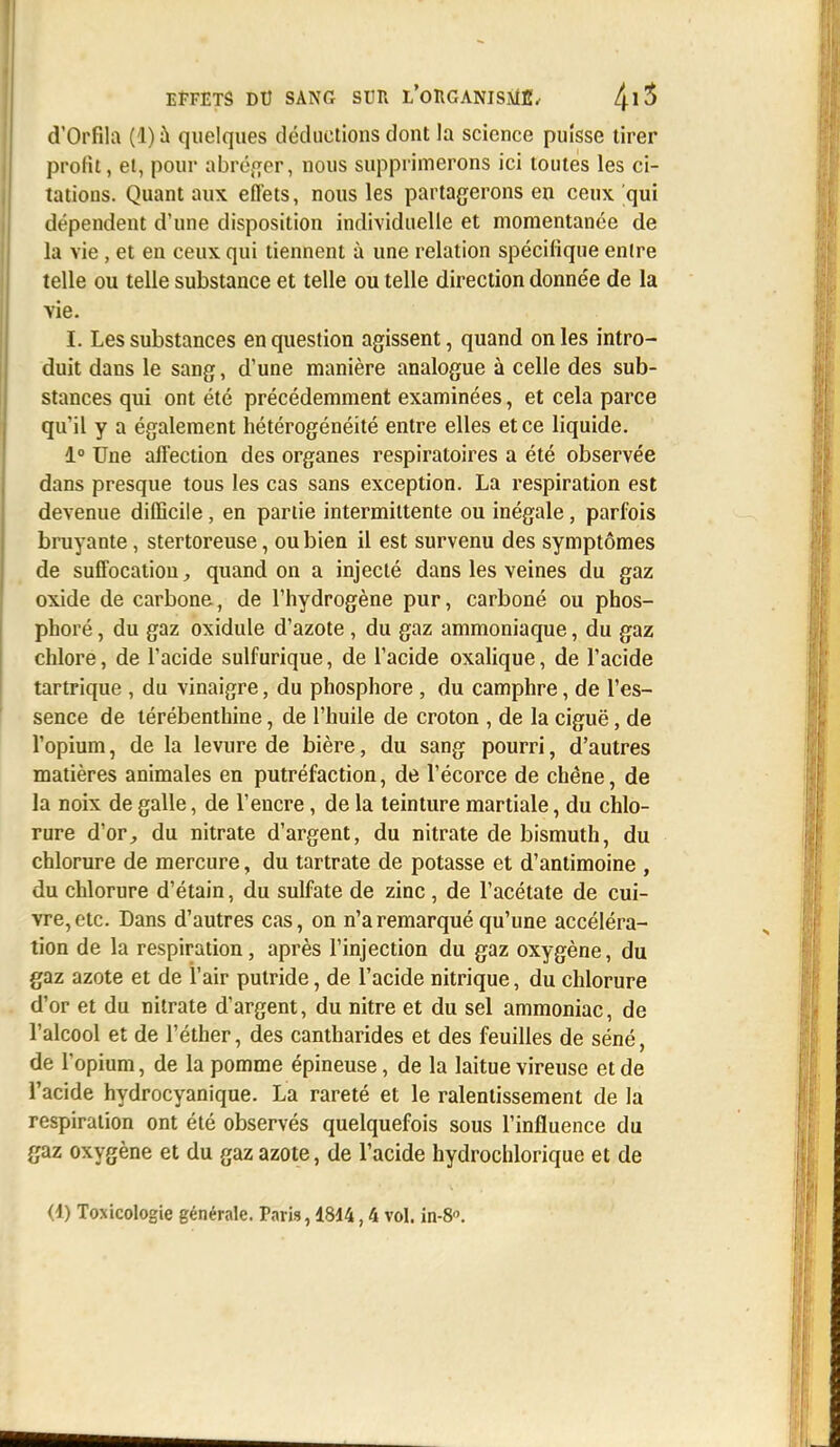 d'Orfila (1) à quelques déductions dont la science puisse tirer profit, et, pour abréger, nous supprimerons ici toutes les ci- tations. Quant aux effets, nous les partagerons en ceux qui dépendent d'une disposition individuelle et momentanée de la vie, et en ceux qui tiennent à une relation spécifique entre telle ou telle substance et telle ou telle direction donnée de la vie. I. Les substances en question agissent, quand on les intro- duit dans le sang, d'une manière analogue à celle des sub- stances qui ont été précédemment examinées, et cela parce qu'il y a également hétérogénéité entre elles et ce liquide. 1° Une affection des organes respiratoires a été observée dans presque tous les cas sans exception. La respiration est devenue difficile, en partie intermittente ou inégale, parfois bruyante, stertoreuse, ou bien il est survenu des symptômes de suffocation, quand on a injecté dans les veines du gaz oxide de carbone, de l'hydrogène pur, carboné ou phos- phoré, du gaz oxidule d'azote , du gaz ammoniaque, du gaz chlore, de l'acide sulfurique, de l'acide oxalique, de l'acide tartrique , du vinaigre, du phosphore , du camphre, de l'es- sence de térébenthine, de l'huile de croton , de la ciguë, de l'opium, de la levure de bière, du sang pourri, d'autres matières animales en putréfaction, de l'écorce de chêne, de la noix de galle, de l'encre, de la teinture martiale, du chlo- rure d'or, du nitrate d'argent, du nitrate de bismuth, du chlorure de mercure, du tartrate de potasse et d'antimoine , du chlorure d'étain, du sulfate de zinc, de l'acétate de cui- vre, etc. Dans d'autres cas, on n'a remarqué qu'une accéléra- tion de la respiration, après l'injection du gaz oxygène, du gaz azote et de l'air putride, de l'acide nitrique, du chlorure d'or et du nitrate d'argent, du nitre et du sel ammoniac, de l'alcool et de l'éther, des cantharides et des feuilles de séné, de l'opium, de la pomme épineuse, de la laitue vireuse et de l'acide hydrocyanique. La rareté et le ralentissement de la respiration ont été observés quelquefois sous l'influence du gaz oxygène et du gaz azote, de l'acide hydrochlorique et de <1) Toxicologie générale. Paris, 1814,4 vol. in-8.