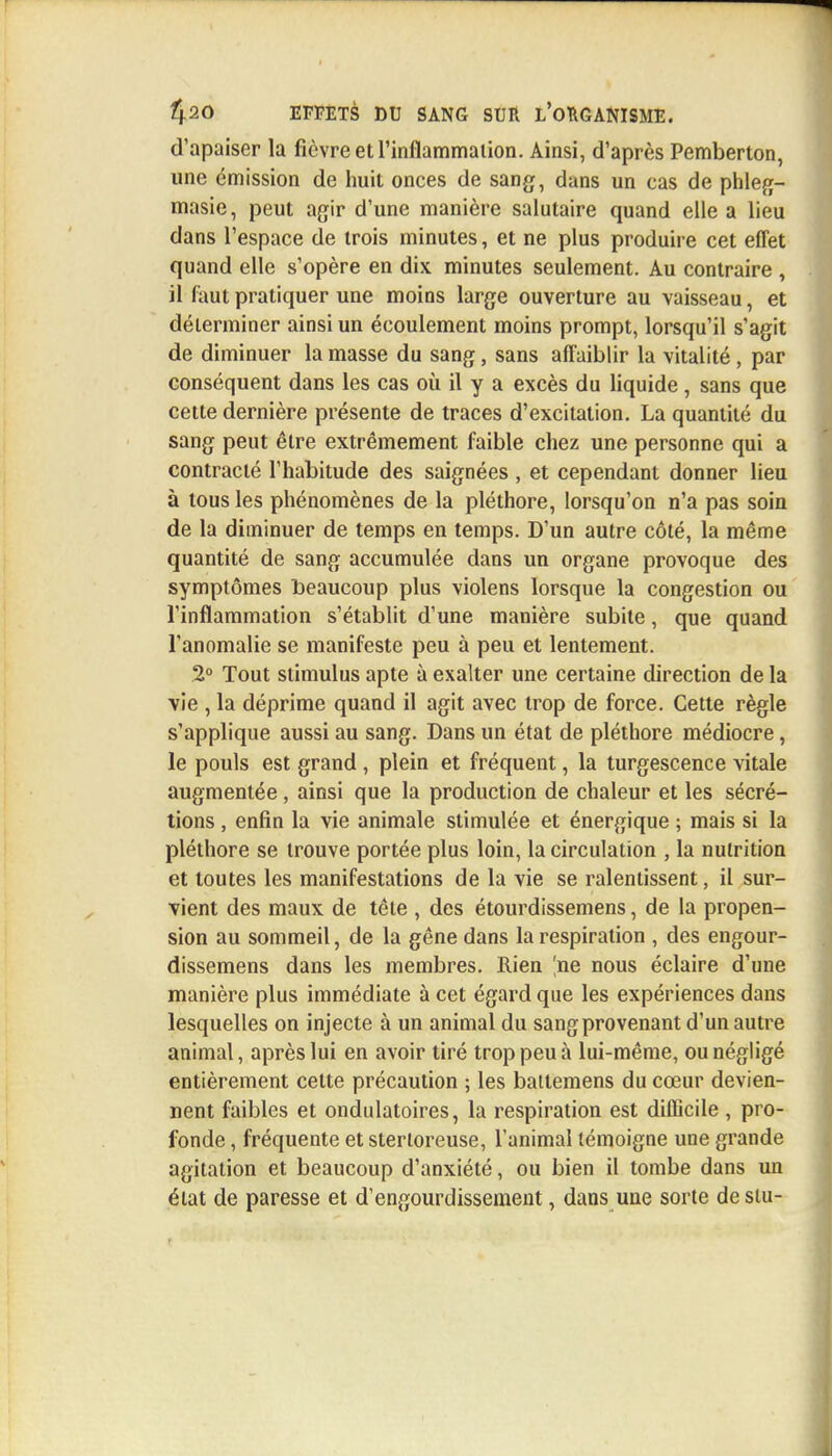 d'apaiser la fièvre et l'inflammation. Ainsi, d'après Pemberton, une émission de huit onces de sang, dans un cas de phleg- masie, peut agir d'une manière salutaire quand elle a lieu dans l'espace de trois minutes, et ne plus produire cet effet quand elle s'opère en dix minutes seulement. Au contraire , il faut pratiquer une moins large ouverture au vaisseau, et déterminer ainsi un écoulement moins prompt, lorsqu'il s'agit de diminuer la masse du sang, sans affaiblir la vitalité, par conséquent dans les cas où il y a excès du liquide , sans que cette dernière présente de traces d'excitation. La quantité du sang peut être extrêmement faible chez une personne qui a contracté l'habitude des saignées , et cependant donner lieu à tous les phénomènes de la pléthore, lorsqu'on n'a pas soin de la diminuer de temps en temps. D'un autre côté, la même quantité de sang accumulée dans un organe provoque des symptômes beaucoup plus violens lorsque la congestion ou l'inflammation s'établit d'une manière subite, que quand l'anomalie se manifeste peu à peu et lentement. 2° Tout stimulus apte à exalter une certaine direction de la vie , la déprime quand il agit avec trop de force. Cette règle s'applique aussi au sang. Dans un état de pléthore médiocre, le pouls est grand , plein et fréquent, la turgescence vitale augmentée, ainsi que la production de chaleur et les sécré- tions , enfin la vie animale stimulée et énergique ; mais si la pléthore se trouve portée plus loin, la circulation , la nutrition et toutes les manifestations de la vie se ralentissent, il sur- vient des maux de tête , des étourdissemens, de la propen- sion au sommeil, de la gêne dans la respiration , des engour- dissemens dans les membres. Rien |ne nous éclaire d'une manière plus immédiate à cet égard que les expériences dans lesquelles on injecte à un animal du sang provenant d'un autre animal, après lui en avoir tiré trop peu à lui-même, ou négligé entièrement cette précaution ; les battemens du cœur devien- nent faibles et ondulatoires, la respiration est difficile , pro- fonde , fréquente et sterloreuse, l'animal témoigne une grande agitation et beaucoup d'anxiété, ou bien il tombe dans un état de paresse et d'engourdissement, dans une sorte destu-