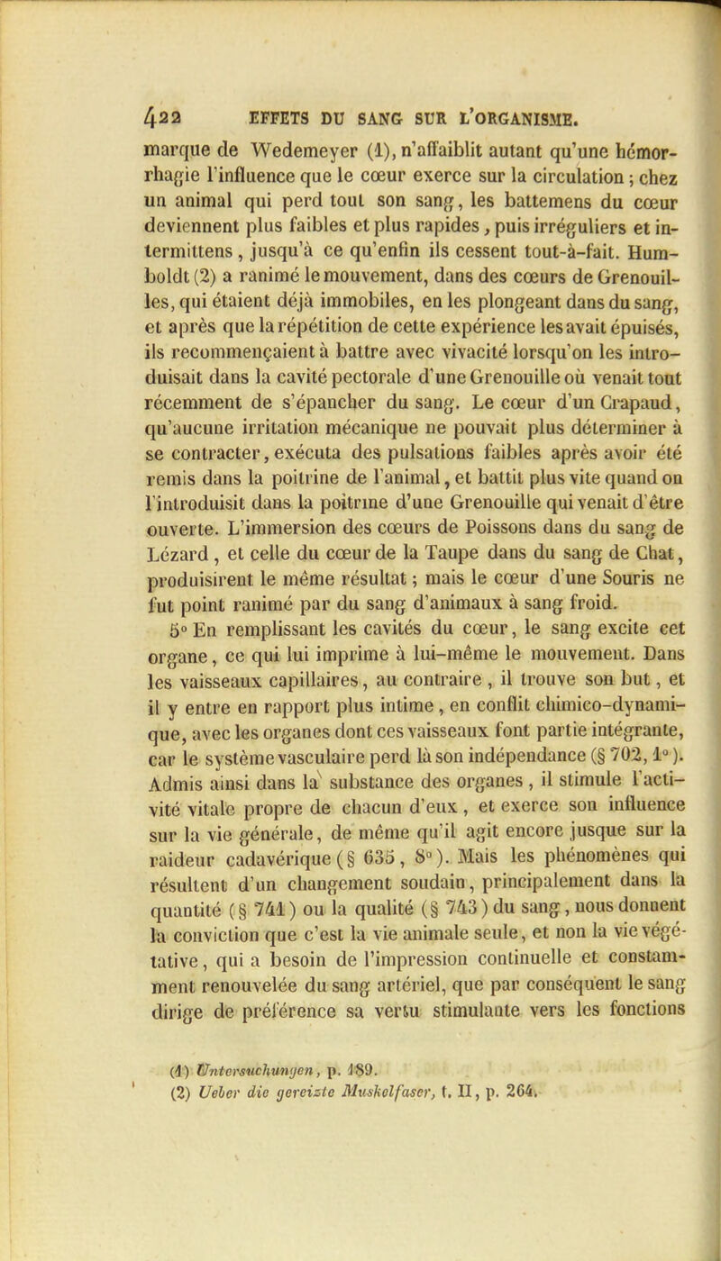 marque de Wedemeyer (1), n'affaiblit autant qu'une hémor- rhagie l'influence que le cœur exerce sur la circulation ; chez un animal qui perd tout son sang, les battemens du cœur deviennent plus faibles et plus rapides, puis irréguliers et in- termittens, jusqu'à ce qu'enfin ils cessent tout-à-fait. Hura- boldt (2) a ranimé le mouvement, dans des cœurs de Grenouil- les, qui étaient déjà immobiles, en les plongeant dans du sang, et après que la répétition de cette expérience les avait épuisés, ils recommençaient à battre avec vivacité lorsqu'on les intro- duisait dans la cavité pectorale d'une Grenouille où venait tout récemment de s'épancher du sang. Le cœur d'un Crapaud, qu'aucune irritation mécanique ne pouvait plus déterminer à se contracter, exécuta des pulsations faibles après avoir été remis dans la poitrine de l'animal, et battit plus vite quand on l'introduisit dans la poitrine d'une Grenouille qui venait d'être ouverte. L'immersion des cœurs de Poissons dans du sang de Lézard , et celle du cœur de la Taupe dans du sang de Chat, produisirent le même résultat ; mais le cœur d'une Souris ne fut point ranimé par du sang d'animaux à sang froid. 5° En remplissant les cavités du cœur, le sang excite cet organe, ce qui lui imprime à lui-même le mouvement. Dans les vaisseaux capillaires, au contraire , il trouve son but, et il y entre en rapport plus intime, en conflit chimico-dynami- que, avec les organes dont ces vaisseaux font partie intégrante, car le système vasculaire perd là son indépendance (§ 702,1° ). Admis ainsi dans lax substance des organes , il stimule l'acti- vité vitale propre de chacun d'eux, et exerce son influence sur la vie générale, de même qu'il agit encore jusque sur la raideur cadavérique (§ 635, 8°). Mais les phénomènes qui résultent d'un changement soudain, principalement dans la quantité (§ 741) ou la qualité (§ 743) du sang, nous donnent la conviction que c'est la vie animale seule, et non la vie végé- tative , qui a besoin de l'impression continuelle et constam- ment renouvelée du sang artériel, que par conséquent le sang dirige de préférence sa veriu stimulante vers les fonctions (j) Untcrsuchunyen, p. JSi). (2) Ueher die gereisic Mushelfaser, t. II, p. 264.