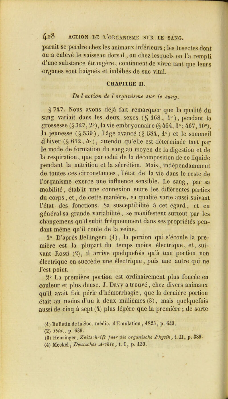 paraît se perdre chez les animaux inférieurs ; les Insectes dont on a enlevé le vaisseau dorsal, ou chez lesquels on l'a rempli d'une substance étrangère, continuent de vivre tant que leurs organes sont baignés et imbibés de suc vital. CHAPITRE D. De l'action de l'organisme sur le sang. § 747. Nous avons déjà fait remarquer que la qualité du sang variait dans les deux sexes ( § 168, 4° ), pendant la grossesse (§ 347, 2°), la vie embryonnaire (§ 464,3° ; 467,10°), la jeunesse (§539), l'âge avancé (§ 584, 1°) et le sommeil d'hiver (§ 612, 4°), attendu qu'elle est déterminée tant par le mode de formation du sang au moyen de la digestion et de la respiration, que par celui de la décomposition de ce liquide pendant la nutrition et la sécrétion. Mais, indépendamment de toutes ces circonstances , l'état de la vie dans le reste de l'organisme exerce une influence sensible. Le sang, par sa mobilité, établit une connexion entre les différentes parties du corps, et, de cette manière, sa qualité varie aussi suivant l'état des fonctions. Sa susceptibilité à cet égard, et en général sa grande variabilité, se manifestent surtout par les changemens qu'il subit fréquemment dans ses propriétés pen- dant même qu'il coule de la veine. 1° D'après Bellingeri (1), la portion qui s'écoule la pre- mière est la plupart du temps moins électrique, et, sui- vant Rossi (2), il arrive quelquefois qu'à une portion non électrique en succède une électrique, puis une autre qui ne l'est point. 2° La première portion est ordinairement plus foncée en couleur et plus dense. J. Davy a trouvé, chez divers animaux qu'il avait fait périr d'hémorrhagie , que la dernière portion était au moins d'un à deux millièmes (3), mais quelquefois aussi de cinq à sept (4) plus légère que la première ; de sorte (1) Bulletin de la Soc. médic. d'Émulation, 1823, p 643. (2) JUd., p. 639. (3) Heusinger, Zeitschrift fuir die organischo Physik, t. II, p. 389. (4) Meckel, Deutsches Arcliiv, 1.1, p. 130.