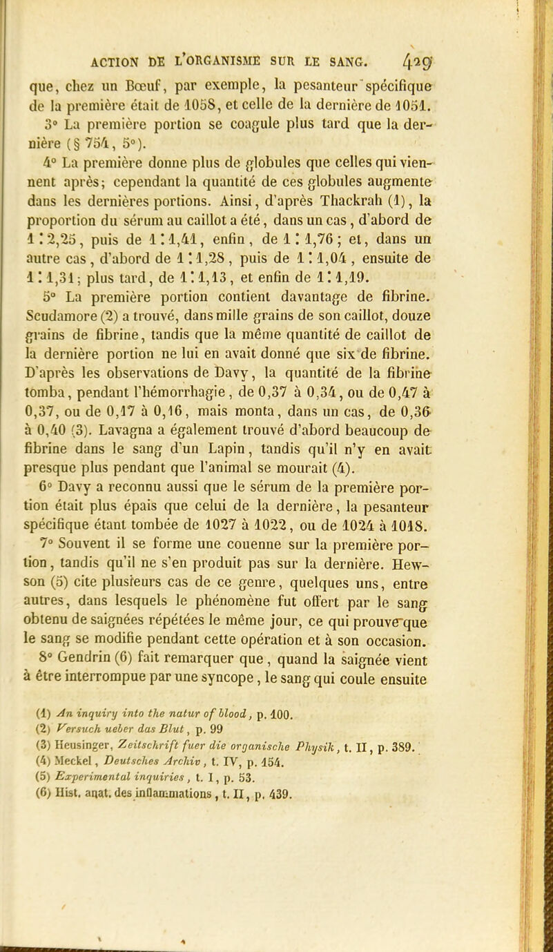 que, chez un Bœuf, par exemple, la pesanteur spécifique de la première était de 1058, et celle de la dernière de 4051. 3° La première portion se coagule plus tard que la der- nière (§ 754, 5°). 4° La première donne plus de globules que celles qui vien- nent après; cependant la quantité de ces globules augmente dans les dernières portions. Ainsi, d'après Thackrah (1), la proportion du sérum au caillot a été, dans un cas, d'abord de 112,25, puis de 111,41, enfin , de 1: 1,76 ; et, dans un autre cas, d'abord de 1 '.1,28 , puis de 1 ! 1,04 , ensuite de II 1,31; plus tard, de 1! 1,13, et enfin de 111,19. 5° La première portion contient davantage de fibrine. Scudamore (2) a trouvé, dans mille grains de son caillot, douze grains de fibrine, tandis que la même quantité de caillot de la dernière portion ne lui en avait donné que six de fibrine. D'après les observations de Davy, la quantité de la fibrine tomba, pendant l'hémorrhagie, de 0,37 à 0,34, ou de 0,47 à 0,37, ou de 0,17 à 0,16, mais monta, dans un cas, de 0,36 à 0,40 (3). Lavagna a également trouvé d'abord beaucoup de fibrine dans le sang d'un Lapin, tandis qu'il n'y en avait presque plus pendant que l'animal se mourait (4). 6° Davy a reconnu aussi que le sérum de la première por- tion était plus épais que celui de la dernière, la pesanteur spécifique étant tombée de 1027 à 1022, ou de 1024 à 1018. 7° Souvent il se forme une couenne sur la première por- tion , tandis qu'il ne s'en produit pas sur la dernière. Hew- son (5) cite plusieurs cas de ce genre, quelques uns, entre autres, dans lesquels le phénomène fut offert par le sang obtenu de saignées répétées le même jour, ce qui prouve~que le sang se modifie pendant cette opération et à son occasion. 8° Gendrin (6) fait remarquer que , quand la saignée vient à être interrompue par une syncope, le sang qui coule ensuite (1) An inquiry into the natur of blood, p. 100. (2) Versuch ueler dus Blut, p. 99 (3) lîeusinger, Zeitschrift fuer die organische Physik, t. II, p. 389. (4) Meckel, Deutsches Arcldv, t. IV, p. 154. (5) Expérimental inquiries, t. I, p. 53. (6) Hist. anat. des inflammations, t. II, p. 439.
