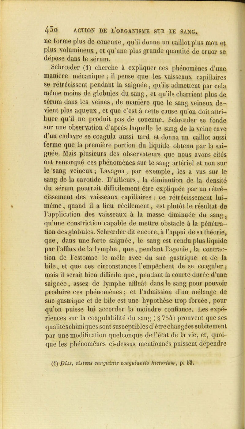 ne forme plus de couenne, qu'il donne un caillot plus mou et plus volumineux , et qu'une plus grande quantité de cruor se dépose dans le sérum. Sclirœder (1) cherche à expliquer ces phénomènes d'une manière mécanique ; il pense que les vaisseaux capillaires se rétrécissent pendant la saignée, qu'ils admettent par cela même moins de globules du sang, et qu'ils charrient plus de sérum dans les veines, de manière que le sang veineux de- vient plus aqueux, et que c'est à cette cause qu'on doit attri- buer qu'il ne produit pas de couenne. Sclirœder se fonde sur une observation d'après laquelle le sang de la veine cave d'un cadavre se coagula aussi tard et donna un caillot aussi ferme que la première portion du liquide obtenu par la sai- gnée. Mais plusieurs des observateurs que nous avons cités ont remarqué ces phénomènes sur le sang artériel et non sur le sang veineux ; Lavagna, par exemple, les a vus sur le sang de la carotide. D'ailleurs, la diminution de la densité du sérum pourrait difficilement être expliquée par un rétré- cissement des vaisseaux capillaires : ce rétrécissement lui- même, quand il a lieu réellement, est plutôt le résultat de l'application des vaisseaux à la masse diminuée du sang, qu'une conslriction capable de mettre obstacle à la pénétra- tion des globules. Schrœder dit encore, à l'appui de sa théorie, que, dans une forte saignée, le sang est rendu plus liquide par l'afllux de la lymphe , que, pendant l'agonie, la contrac- tion de l'estomac le mêle avec du suc gastrique et de la bile, et que ces circonstances l'empêchent de se coaguler ; mais il serait bien difficile que, pendant la courte durée d'une saignée, assez de lymphe affluât dans le sang pour pouvoir produire ces phénomènes ; et l'admission d'un mélange de suc gastrique et de bile est une hypothèse trop forcée, pour qu'on puisse lui accorder la moindre confiance. Les expé- riences sur la coagulabilité du sang ( § 754) prouvent que ses qualitéschimiques sont susceptibles d'être changées subitement par une modification quelconque de l'état de la vie, et, quoi- que les phénomènes ci-dessus mentionnés puissent dépendre (1) Viss. sistens sanguinis coagulantis historiam, p. 53.