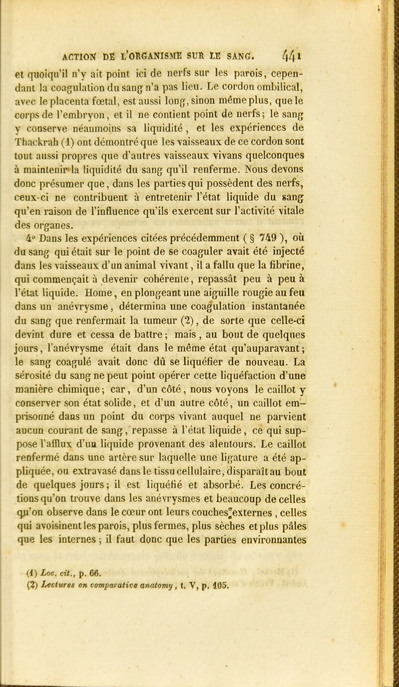 et quoiqu'il n'y ait point ici de nerfs sur les parois, cepen- dant la coagulation du sang n'a pas lieu. Le cordon ombilical, avec le placenta fœtal, est aussi long, sinon même plus, que le corps de l'embryon, et il ne contient point de nerfs; le sang y conserve néanmoins sa liquidité, et les expériences de Thackrah (1) ont démontré que les vaisseaux de ce cordon sont tout aussi propres que d'autres vaisseaux vivans quelconques à maintenir-la liquidité du sang qu'il renferme. Nous devons donc présumer que, dans les parties qui possèdent des nerfs, ceux-ci ne contribuent à entretenir l'état liquide du sang qu'en raison de l'influence qu'ils exercent sur l'activité vitale des organes. 4° Dans les expériences citées précédemment ( § 749 ), où du sang qui était sur le point de se coaguler avait été injecté dans les vaisseaux d'un animal vivant, il a fallu que la fibrine, qui commençait à devenir cohérente, repassât peu à peu à l'état liquide. Home, en plongeant une aiguille rougie au feu dans un anévrysme, détermina une coagulation instantanée du sang que renfermait la tumeur (2), de sorte que celle-ci devint dure et cessa de battre ; mais, au bout de quelques jours, l'anévrysme était dans le même état qu'auparavant ; le sang coagulé avait donc dû se liquéfier de nouveau. La sérosité du sang ne peut point opérer cette liquéfaction d'une manière chimique ; car, d'un côté, nous voyons le caillot y conserver son état solide, et d'un autre côté, un caillot em- prisonné dans un point du corps vivant auquel ne parvient aucun courant de sang, repasse à l'état liquide, ce qui sup- pose l'afflux d'un liquide provenant des alentours. Le caillot renfermé dans une artère sur laquelle une ligature a été ap- pliquée, ou extravasé dans le tissu cellulaire, disparaît au bout de quelques jours ; il est liquéfié et absorbé. Les concré- tions qu'on trouve dans les anévrysmes et beaucoup de celles qu'on observe dans le cœur ont leurs couches*externes, celles qui avoisinent les parois, plus fermes, plus sèches et plus pâles que les internes ; il faut donc que les parties environnantes (1) Loc. cit., p. 66. (2) Lectures on comparative anatomy, t, V, p. 105.