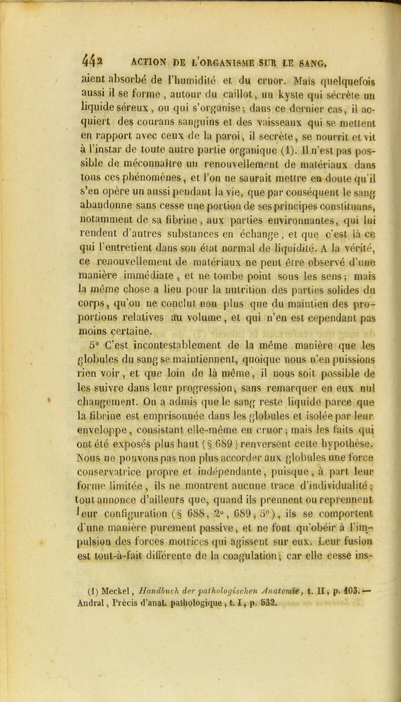 aient absorbé de l'humidité et du cruor. Mais quelquefois aussi il se forme , autour du caillot, un kyste qui sécrète un liquide séreux, ou qui s'organise-, dans ce dernier cas, ii ac- quiert des courans sanguins et des vaisseaux qui se mettent en rapport avec ceux de la paroi, il secrète, se nourrit et vit à l'instar de toute autre partie organique (1). 11 n'est pas pos- sible de méconnaître un renouvellement de matériaux dans tous ces phénomènes, et l'on ne saurait mettre en doute qu'il s'en opère un aussi pendant la vie, que par conséquent le sang abandonne sans cesse une portion de ses principes consiituans, notamment de sa fibrine , aux parties environnantes, qui lui rendent d'autres substances en échange, et que c'est là ce qui l'entretient dans son état normal de liquidité. A la vérité, ce renouvellement de matériaux ne peut être observé d'une manière immédiate , et ne tombe point sous les sens ; mais la même chose a lieu pour la nutrition des parties solides du corps, qu'on ne conclut non plus que du maintien des pro- portions relatives au volume, et qui n'en est cependant pas moins certaine. 5° C'est incontestablement de la même manière que les globules du sang se maintiennent, quoique nous n'en puissions rien voir, et que loin de là même, il nous soit possible de les suivre dans leur progression, sans remarquer en eux nul changement. On a admis que le sang reste liquide parce que la fibrine est emprisonnée dans les globules et isolée par leur enveloppe, consistant elle-même en cruor ; mais les laits qui ont été exposés plus haut ( § 689 ) renversent celte hypothèse. Nous ne pouvons pas non plus accorder aux globules une force conservatrice propre et indépendante, puisque, à part leur forme limitée , ils ne montrent aucune trace d'individualité ; tout annonce d'ailleurs que, quand ils prennent ou reprennent leur configuration (§ 68S, 2°, 6S9, 5°), ils se comportent d une manière puremeut passive, et ne font qu'obéir à l'im- pulsion des forces motrices qui agissent sur eux. Leur fusion est tout-à-fait différente de la coagulation ; car elle cesse ins- (1) Meckel, Handbuch der pathologischen Anatoviie, t. II, p. 103. — Andial, Précis d'anat. pathologique , 1.1, p. 632.