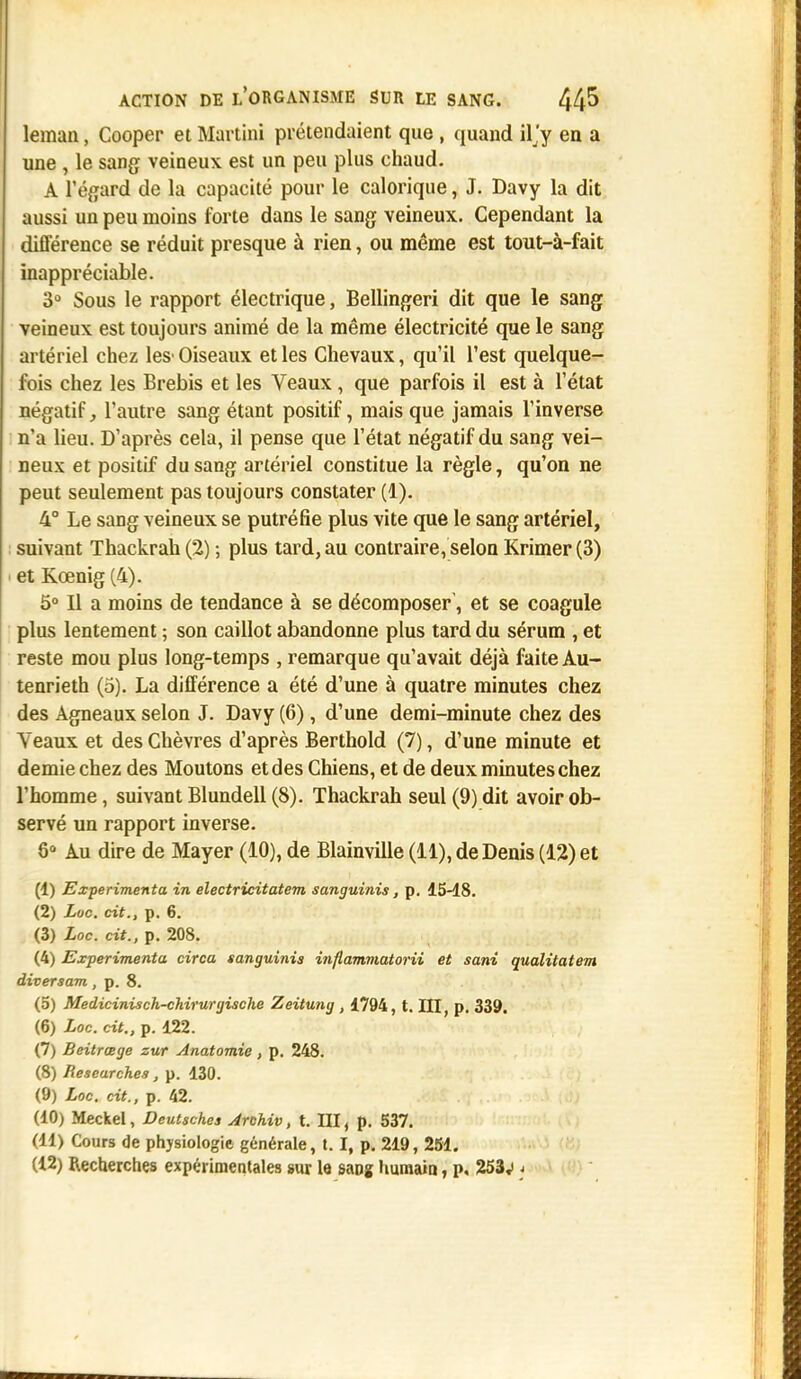 leman, Cooper et Martini prétendaient que , quand iljy en a une , le sang veineux est un peu plus chaud. A l'égard de la capacité pour le calorique, J. Davy la dit aussi un peu moins forte dans le sang veineux. Cependant la différence se réduit presque à rien, ou même est tout-à-fait inappréciable. 3° Sous le rapport électrique, Bellingeri dit que le sang veineux est toujours animé de la même électricité que le sang artériel chez les' Oiseaux et les Chevaux, qu'il l'est quelque- fois chez les Brebis et les Veaux , que parfois il est à l'état négatif, l'autre sang étant positif, mais que jamais l'inverse n'a lieu. D'après cela, il pense que l'état négatif du sang vei- neux et positif du sang artériel constitue la règle, qu'on ne peut seulement pas toujours constater (1). 4° Le sang veineux se putréfie plus vite que le sang artériel, suivant Thackrah (2) ; plus tard, au contraire, selon Krimer(3) et Kœnig (4). 5° Il a moins de tendance à se décomposer', et se coagule plus lentement ; son caillot abandonne plus tard du sérum , et reste mou plus long-temps , remarque qu'avait déjà faite Au- tenrieth (5). La différence a été d'une à quatre minutes chez des Agneaux selon J. Davy (6), d'une demi-minute chez des Yeaux et des Chèvres d'après Berthold (7), d'une minute et demie chez des Moutons et des Chiens, et de deux minutes chez l'homme, suivant Blundell (8). Thackrah seul (9) dit avoir ob- servé un rapport inverse. 8° Au dire de Mayer (10), de Blainville (11), de Denis (12) et (1) Expérimenta in electricitatem sanguinis, p. 15-18. (2) Luc. cit., p. 6. (3) Loc. cit., p. 208. (4) Expérimenta circa sanguinis inflammatorii et sani qualitatem diversam, p. 8. (5) Medicinisch-chirurgische Zeitung , 1794, t. III, p. 339. (6) Loc. cit., p. 122. (7) Beitrœge zur Anatomîe , p. 248. (8) Rescarch.es, p. 130. (9) Loc. cit., p. 42. (10) Meckel, Deutsches Archiv, t. III, p. 537. (11) Cours de physiologie générale, 1.1, p. 219, 251. (12) Recherches expérimentales sur la sang humain, p, 253v <