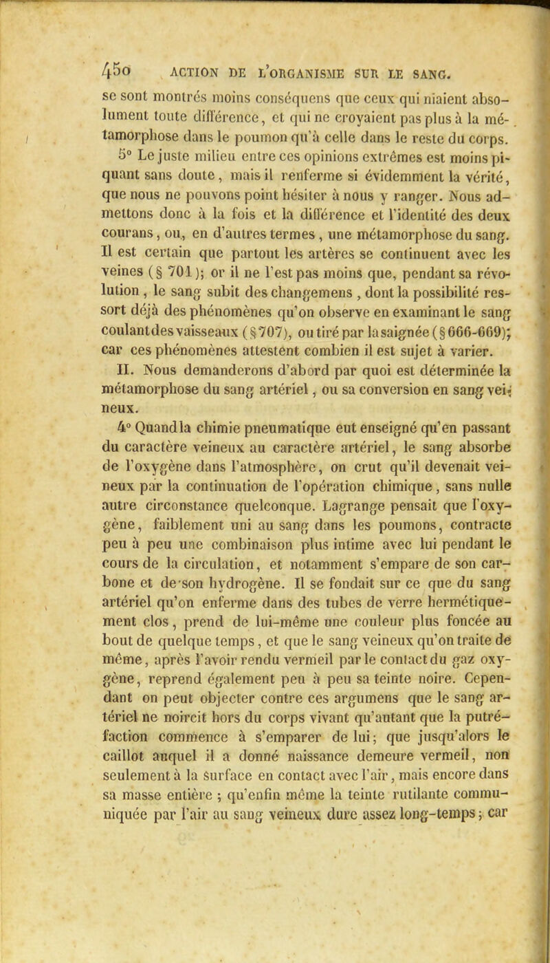 se sont montrés moins conséqnens que ceux qui niaient abso- lument toute différence, et qui ne croyaient pas plus à la mé- tamorphose dans le poumon qu'à celle dans le reste du corps. 5° Le juste milieu entre ces opinions extrêmes est moins pi- quant sans doute, mais il renferme si évidemment la vérité, que nous ne pouvons point hésiter à nous y ranger. Nous ad- mettons donc à la fois et la différence et l'identité des deux courans, ou., en d'autres termes, une métamorphose du sang. Il est certain que partout les artères se continuent avec les veines (§ 701); or il ne Test pas moins que, pendant sa révo- lution , le sang subit des changemens , dont la possibilité res- sort déjà des phénomènes qu'on observe en examinant le sang coulantdes vaisseaux (§707), ou tiré par lasaignée (§666-669); car ces phénomènes attestent combien il est sujet à varier. II. Nous demanderons d'abord par quoi est déterminée la métamorphose du sang artériel, ou sa conversion en sang vei- neux. 4° Quand la chimie pneumatique eut enseigné qu'en passant du caractère veineux au caractère artériel, le sang absorbe de l'oxygène dans l'atmosphère, on crut qu'il devenait vei- neux par la continuation de l'opération chimique, sans nulle autre circonstance quelconque. Lagrange pensait que l'oxy- gène , faiblement uni au sang dans les poumons, contracte peu à peu une combinaison plus intime avec lui pendant le cours de la circulation, et notamment s'empare de son car- bone et de son hydrogène. Il se fondait sur ce que du sang artériel qu'on enferme dans des tubes de verre hermétique- ment clos, prend de lui-même une couleur plus foncée au bout de quelque temps, et que le sang veineux qu'on traite de même, après l'avoir rendu vermeil parle conlactdu gaz oxy- gène, reprend également peu à peu sa teinte noire. Cepen- dant on peut objecter contre ces argumens que le sang ar- tériel ne noircit hors du corps vivant qu'autant que la putré- faction commence à s'emparer de lui ; que jusqu'alors le caillot auquel il a donné naissance demeure vermeil, non seulement à la surface en contact avec l'air, mais encore dans sa masse entière ; qu'enfin même la teinte rutilante commu- niquée par l'air au sang veineux dure assez long-temps ; car