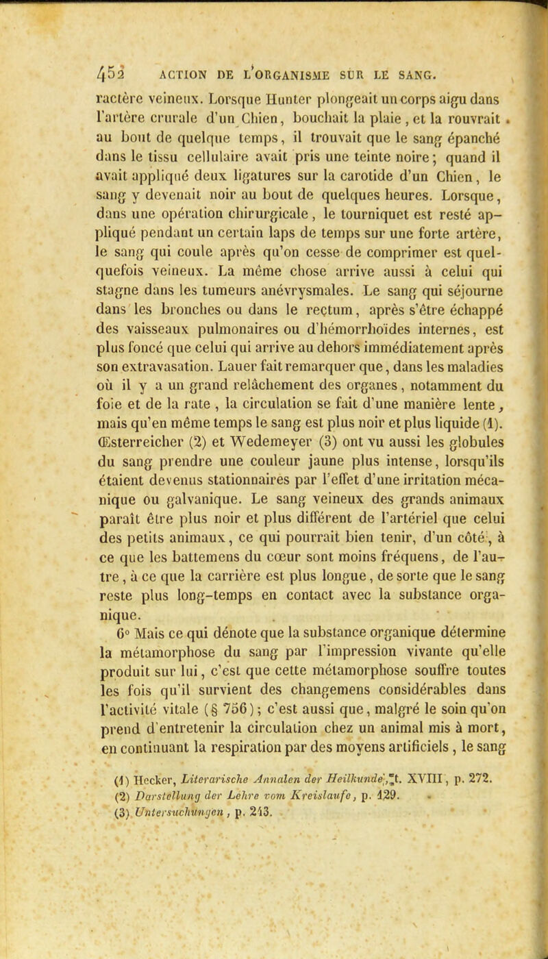 ractère veineux. Lorsque Hunier plongeait un corps aigu dans l'artère crurale d'un Chien, bouchait la plaie , et la rouvrait . au bout de quelque temps, il trouvait que le sang épanché dans le tissu cellulaire avait pris une teinte noire; quand il avait appliqué deux ligatures sur la carotide d'un Chien, le sang y devenait noir au bout de quelques heures. Lorsque, dans une opération chirurgicale, le tourniquet est resté ap- pliqué pendant un certain laps de temps sur une forte artère, le sang qui coule après qu'on cesse de comprimer est quel- quefois veineux. La même chose arrive aussi à celui qui stagne dans les tumeurs anévrysmales. Le sang qui séjourne dans les bronches ou dans le reçtum, après s'être échappé des vaisseaux pulmonaires ou d'hémorrhoïdes internes, est plus foncé que celui qui arrive au dehors immédiatement après son extravasation. Lauer fait remarquer que, dans les maladies où il y a un grand relâchement des organes, notamment du foie et de la rate , la circulation se fait d'une manière lente, mais qu'en même temps le sang est plus noir et plus liquide (1). (Esterreicher (2) et Wedemeyer (3) ont vu aussi les globules du sang prendre une couleur jaune plus intense, lorsqu'ils étaient devenus stationnaires par l'effet d'une irritation méca- nique ou galvanique. Le sang veineux des grands animaux paraît être plus noir et plus différent de l'artériel que celui des petits animaux, ce qui pourrait bien tenir, d'un côté, à ce que les battemens du cœur sont moins fréquens, de l'au^ tre, à ce que la carrière est plus longue, de sorte que le sang reste plus long-temps en contact avec la substance orga- nique. 6° Mais ce qui dénote que la substance organique détermine la métamorphose du sang par l'impression vivante qu'elle produit sur lui, c'est que cette métamorphose souffre toutes les fois qu'il survient des changemens considérables dans l'activité vitale (§ 756) ; c'est aussi que, malgré le soin qu'on prend d'entretenir la circulation chez un animal mis à mort, en continuant la respiration par des moyens artificiels, le sang (4) Hecker, Literarische Annalen der Heilkunde 'jL. XVIII, p. 272. (2) Darstellung der Lehre vont Kreislaufo, p. 429. (3) Untersuchmujcn , p. 2'i3.