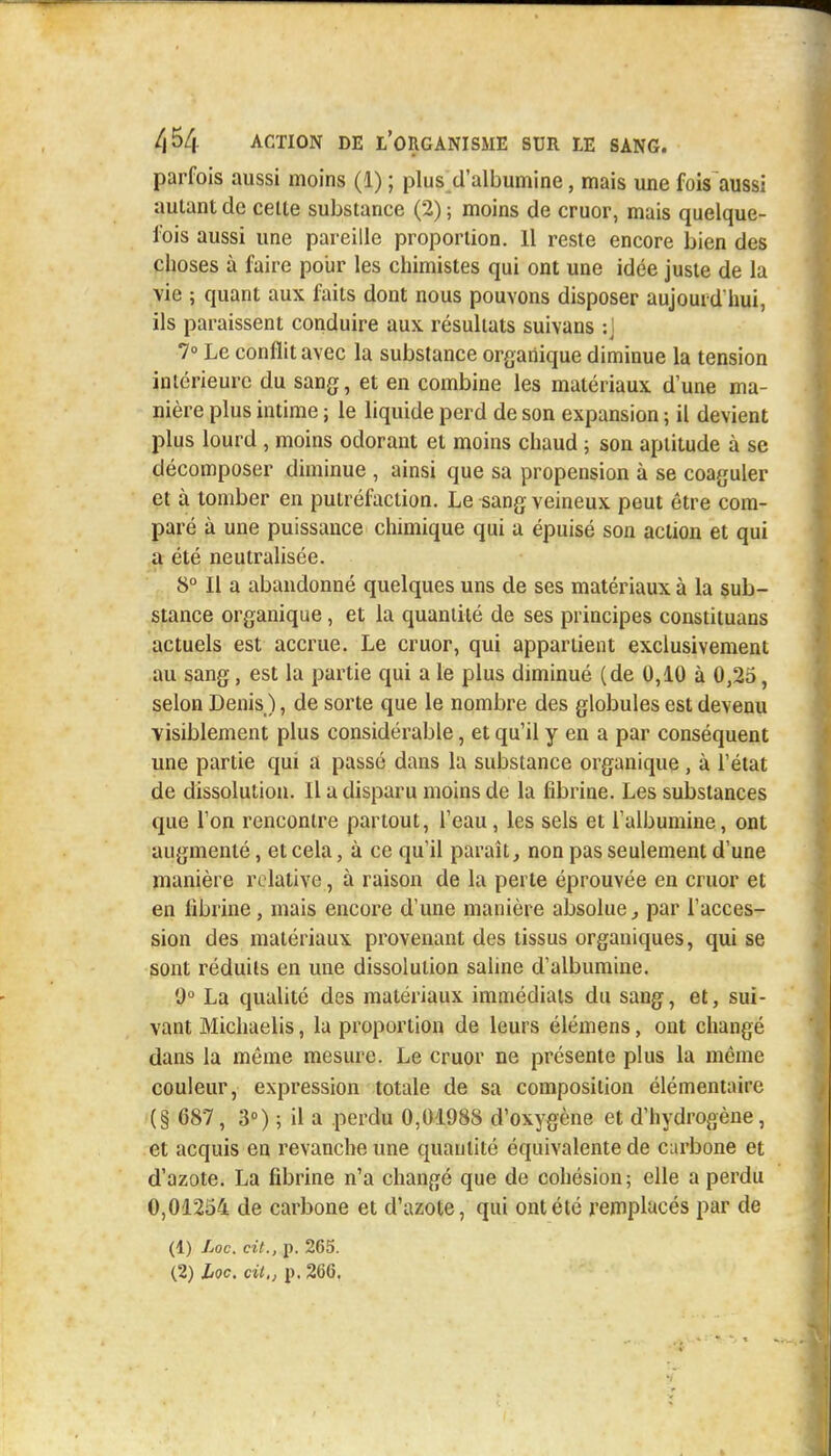 parfois aussi moins (1) ; plus d'albumine, mais une fois aussi autant de celte substance (2) ; moins de cruor, mais quelque- fois aussi une pareille proportion. Il reste encore bien des choses à faire pour les chimistes qui ont une idée juste de la vie ; quant aux faits dont nous pouvons disposer aujourd'hui, ils paraissent conduire aux résultats suivans ;J 7° Le conflit avec la substance organique diminue la tension intérieure du sang, et en combine les matériaux dune ma- nière plus intime ; le liquide perd de son expansion ; il devient plus lourd , moins odorant et moins chaud ; son aptitude à se décomposer diminue , ainsi que sa propension à se coaguler et à tomber en putréfaction. Le sang veineux peut être com- paré à une puissance chimique qui a épuisé son action et qui a été neutralisée. 8° Il a abandonné quelques uns de ses matériaux à la sub- stance organique, et la quantité de ses principes constituans actuels est accrue. Le cruor, qui appartient exclusivement au sang, est la partie qui a le plus diminué (de 0,10 à 0,25, selon Denis ), de sorte que le nombre des globules est devenu visiblement plus considérable, et qu'il y en a par conséquent une partie qui a passé dans la substance organique , à l'état de dissolution. Il a disparu moins de la fibrine. Les substances que l'on rencontre partout, l'eau, les sels et l'albumine, ont augmenté, et cela, à ce qu'il paraît, non pas seulement d'une manière relative;, à raison de la perte éprouvée en cruor et en fibrine, mais encore d'une manière absolue, par l'acces- sion des matériaux provenant des tissus organiques, qui se sont réduits en une dissolution saline d'albumine. 9° La qualité des matériaux immédiats du sang, et, sui- vant Michaelis, la proportion de leurs élémens, ont changé dans la même mesure. Le cruor ne présente plus la même couleur, expression totale de sa composition élémentaire (§ 687, 3°) ; il a perdu 0,01988 d'oxygène et d'hydrogène, et acquis en revanche une quantité équivalente de carbone et d'azote. La fibrine n'a changé que de cohésion; elle a perdu 0,01254 de carbone et d'azote, qui ont été remplacés par de (1) Loc. cit., p. 265.