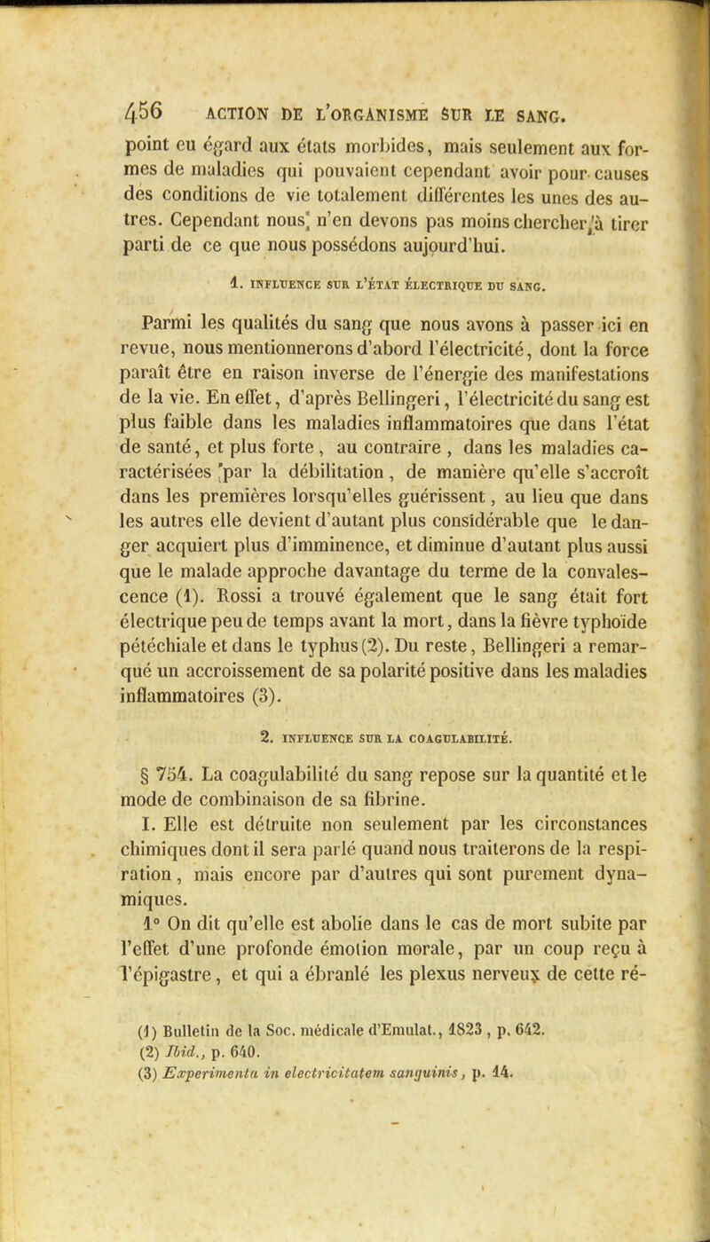 point eu égard aux états morbides, mais seulement aux for- mes de maladies qui pouvaient cependant avoir pour causes des conditions de vie totalement différentes les unes des au- tres. Cependant nous^ n'en devons pas moins cherchera tirer parti de ce que nous possédons aujourd'hui. 1. INFLUENCE SUR L'ÉTAT ÉLECTRIQUE DU SANC. Parmi les qualités du sang que nous avons à passer ici en revue, nous mentionnerons d'abord l'électricité, dont la force paraît être en raison inverse de l'énergie des manifestations de la vie. En effet, d'après Bellingeri, l'électricité du sang est plus faible dans les maladies inflammatoires que dans l'état de santé, et plus forte, au contraire , dans les maladies ca- ractérisées 'par la débilitation, de manière qu'elle s'accroît dans les premières lorsqu'elles guérissent, au lieu que dans les autres elle devient d'autant plus considérable que le dan- ger acquiert plus d'imminence, et diminue d'autant plus aussi que le malade approche davantage du terme de la convales- cence (1). Rossi a trouvé également que le sang était fort électrique peu de temps avant la mort, dans la fièvre typhoïde pétéchiale et dans le typhus (2). Du reste, Bellingeri a remar- qué un accroissement de sa polarité positive dans les maladies inflammatoires (3). 2. INFLUENCE SUR LA COAGULABILIlÉ. § 754. La coagulabilité du sang repose sur la quantité et le mode de combinaison de sa fibrine. I. Elle est détruite non seulement par les circonstances chimiques dont il sera parlé quand nous traiterons de la respi- ration , mais encore par d'aulres qui sont purement dyna- miques. 1° On dit qu'elle est abolie dans le cas de mort subite par l'effet d'une profonde émotion morale, par un coup reçu à Tépigastre, et qui a ébranlé les plexus nerveux de cette ré- (1) Bulletin de la Soc. médicale d'Eraulat., 1823 , p. 642. (2) Ibid., p. 640. (3) Expérimenta in electricitatem sanguinis, p. 14.